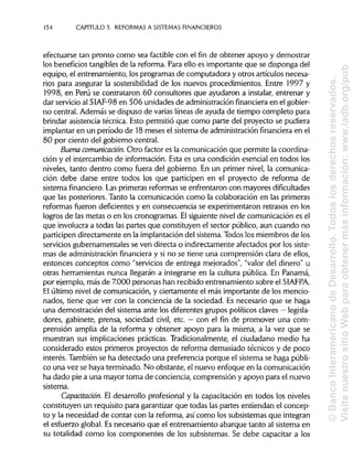 154 CAPÍTULOS. REFORMAS A SISTEMAS FINANCIEROS
efectuarse tan pronto como sea factible con el fin de obtener apoyo y demostrar
los beneficios tangibles de la reforma. Para ello es importante que se disponga del
equipo, el entrenamiento, los programas de computadora y otros artículos necesa-
rios para asegurar la sostenibilidad de los nuevos procedimientos. Entre 1997 y
1998, en Perú se contrataron 60 consultores que ayudaron a instalar, entrenar y
dar servicio al SIAF-98 en 506 unidades de administración financiera en el gobier-
no central. Además se dispuso de varias líneas de ayuda de tiempo completo para
brindar asistencia técnica. Esto permitió que como parte del proyecto se pudiera
implantar en un período de 18 meses el sistema de administración financiera en el
80 por ciento del gobierno central.
Buena comunicación. Otro factor es la comunicación que permite la coordina-
ción y el intercambio de información.Esta es una condición esencial en todos los
niveles, tanto dentro como fuera del gobierno. En un primer nivel, la comunica-
ción debe darse entre todos los que participen en el proyecto de reforma de
sistema financiero.Las primeras reformas se enfrentaron con mayores dificultades
que las posteriores. Tanto la comunicación como la colaboración en las primeras
reformas fueron deficientes y en consecuencia se experimentaron retrasos en los
logros de las metas o en los cronogramas. Elsiguientenivel de comunicación es el
que involucra a todas las partes que constituyen el sector público, aun cuando no
participen directamente en la implantacióndel sistema.Todos los miembros de los
servicios gubernamentales se ven directa o indirectamente afectados por los siste-
mas de administraciónfinanciera y si no se tiene una comprensión clara de ellos,
entonces conceptos como "servicios de entrega mejorados", "valor del dinero" u
otras herramientas nunca llegarán a integrarse en la cultura pública. En Panamá,
por ejemplo, más de 7.000 personas han recibido entrenamiento sobre el SIAFPA.
El último nivel de comunicación, y ciertamente el más importante de los mencio-
nados, tiene que ver con la conciencia de la sociedad. Es necesario que se haga
una demostración del sistema ante los diferentes grupos políticos claves — legisla-
dores, gabinete, prensa, sociedad civil, etc. —con el fin de promover una com-
prensión amplia de la reforma y obtener apoyo para la misma, a la vez que se
muestran sus implicaciones prácticas. Tradicionalmente, el ciudadano medio ha
considerado estos primeros proyectos de reforma demasiado técnicos y de poco
interés. También se ha detectado una preferencia porque el sistema se haga públi-
co una vez se haya terminado. No obstante, el nuevo enfoque en lacomunicación
ha dado pie a una mayor toma de conciencia, comprensión y apoyo para el nuevo
sistema.
Capacitación. El desarrollo profesional y la capacitación en todos los niveles
constituyen un requisito para garantizar que todas las partes entiendan el concep-
to y la necesidad de contar con la reforma, así como los subsistemasque integran
el esfuerzo global. Es necesario que el entrenamiento abarque tanto al sistema en
su totalidad como los componentes de los subsistemas. Se debe capacitar a los
©BancoInteramericanodeDesarrollo.Todoslosderechosreservados.
VisitenuestrositioWebparaobtenermásinformación:www.iadb.org/pub
 
