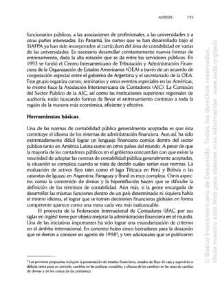 ASSEL1N 155
funcionarios públicos, a las asociaciones de profesionales, a las universidades y a
otras partes interesadas. En Panamá, los cursos que se han desarrollado bajo el
SIAFPA ya han sido incorporados al curriculum del área de contabilidad en varias
de las universidades. Es necesario desarrollar constantemente nuevas formas de
entrenamiento, dada la alta rotación que se da entre los servidores públicos. En
1993 se fundó el Centro Interamericano de Tributación y Administración Finan-
ciera de la Organización de Estados Americanos (OEA)a través de un acuerdo de
cooperación especial entre el gobierno de Argentina y el secretariado de la OEA.
Este grupo organiza cursos, seminarios y otros eventos especiales en las Américas;
lo mismo hace la Asociación Interamericana de Contadores (AIC). La Comisión
del Sector Público de la AIC, así como las instituciones superiores regionales de
auditoría, están buscando formas de llevar el entrenamiento continuo a toda la
región de la manera más económica, eficiente y efectiva.
Herramientas básicas
Una de las normas de contabilidad pública generalmente aceptadas es que ésta
constituye el idioma de los sistemas de administraciónfinanciera.Aun así, ha sido
extremadamente difícil lograr un lenguaje financiero común dentro del sector
público tanto en América Latina como en otros países del mundo. A pesar de que
la mayoría de los contadores públicos en el gobierno concuerdan con que existe la
necesidad de adoptar lasnormas de contabilidad pública generalmente aceptadas,
la situación se complica cuando se trata de decidir cuáles serían esas normas. La
evaluación de activos fijos tales como el lago Titicaca en Perú y Bolivia o las
cataratas de Iguazú en Argentina, Paraguayy Brasil es muy compleja. Otros aspec-
tos como la conversión de divisas y la hiperinflación hacen que se dificulte la
definición de los términos de contabilidad. Aún más,si la gente encargada de
desarrollar las mismas funciones dentro de un país determinado ni siquierahabla
el mismo idioma, el lograr que se tomen decisiones financieras globales en forma
competente aparece como una meta cada vez másinalcanzable.
El proyecto de la Federación Internacional de Contadores (IFAC por sus
siglas en inglés) tiene por objeto mejorar la administraciónfinanciera en el mundo.
Una de las iniciativas importantes ha sido lograr una estandarización de criterios
en el ámbito internacional. En concreto hubo cinco borradores para la discusión
que se dieron a conocer en agosto de 19985
, y tres adicionales que se publicaron
5
Las primeras propuestas incluyen la presentación de estados financieros, estados de flujo de caja y superávits o
déficits netos para un período; cambios en las políticascontables, y efectos de los cambios en las tasas de cambio
de divisas y en los costos de los préstamos.
©BancoInteramericanodeDesarrollo.Todoslosderechosreservados.
VisitenuestrositioWebparaobtenermásinformación:www.iadb.org/pub
 