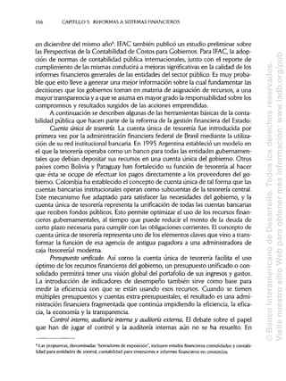156 CAPÍTULOS. REFORMAS A SISTEMAS FINANCIEROS
en diciembre del mismo año6
. IFAC también publicó un estudio preliminar sobre
las Perspectivas de la Contabilidad de Costos para Gobiernos. Para IFAC, la adop-
ción de normas de contabilidad pública internacionales, junto con el reporte de
cumplimiento de las mismasconducirá a mejoras significativas en la calidad de los
informes financierosgenerales de las entidades del sector público. Es muy proba-
ble que esto lleve a generar una mejor información sobre la cual fundamentar las
decisiones que los gobiernos toman en materia de asignación de recursos, a una
mayor transparencia y a que se asuma en mayor grado la responsabilidad sobre los
compromisos y resultados surgidos de las acciones emprendidas.
A continuación se describen algunas de las herramientas básicasde la conta-
bilidad pública que hacen parte de la reforma de la gestión financiera del Estado:
Cuenta única de tesorería. La cuenta única de tesorería fue introducida por
primera vez por la administración financiera federal de Brasil mediante la utiliza-
ción de su red institucional bancaria. En 1995 Argentina estableció un modelo en
el que la tesorería operaba como un banco para todas las entidades gubernamen-
tales que debían depositar sus recursos en una cuenta única del gobierno. Otros
países como Bolivia y Paraguay han fortalecido su función de tesorería al hacer
que ésta se ocupe de efectuar los pagos directamente a los proveedores del go-
bierno. Colombia ha establecido el concepto de cuenta única de tal forma que las
cuentas bancadas institucionalesoperan como subcuentas de la tesorería central.
Este mecanismo fue adaptado para satisfacer las necesidades del gobierno, y la
cuenta única de tesorería representa la unificación de todas las cuentas bancadas
que reciben fondos públicos. Esto permite optimizar el uso de los recursos finan-
cieros gubernamentales, al tiempo que puede reducir el monto de la deuda de
corto plazo necesaria para cumplir con las obligaciones corrientes. Elconcepto de
cuenta única de tesorería representa uno de loselementos claves que vino a trans-
formar la función de esa agencia de antigua pagadora a una administradora de
caja (tesorería) moderna.
Presupuesto unificado. Así como la cuenta única de tesorería facilita el uso
óptimo de los recursos financieros del gobierno, un presupuesto unificado o con-
solidado permitirá tener una visión global del portafolio de sus ingresos y gastos.
La introducción de indicadores de desempeño también sirve como base para
medir la eficiencia con que se están usando esos recursos. Cuando se tienen
múltiples presupuestos y cuentas extra-presupuestales, el resultado es una admi-
nistración financiera fragmentada que continúa impidiendo la eficiencia, la efica-
cia, la economía y la transparencia.
Control interno, auditoría interna y auditoría externa. El debate sobre el papel
que han de jugar el control y la auditoría internas aún no se ha resuelto. En
6
Las propuestas, denominadas "borradores de exposición", incluyen estados financieros consolidadosy contabi-
lidad para entidades de control, contabilidad para inversionese informes financieros en consorcios.
©BancoInteramericanodeDesarrollo.Todoslosderechosreservados.
VisitenuestrositioWebparaobtenermásinformación:www.iadb.org/pub
 