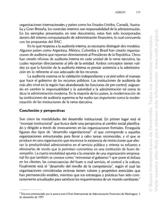 ASSELIN 157
organizaciones internacionales y países como los Estados Unidos, Canadá, Austra-
lia y Gran Bretaña, los controles internos son responsabilidad de laadministración.
En los ejemplos presentados en este documento, estos han sido incorporados
dentro del sistema computarizado de administraciónfinanciera, lo cual concuerda
con las propuestas del IFAC.
En lo que respecta a la auditoría interna, es necesario distinguirdos modelos.
Algunos países como Argentina, México, Colombia y Brasil han creado organiza-
ciones de auditoría que reportan directamente al Presidente de la República.Otros
han creado oficinas de auditoría interna en cada unidad de la rama ejecutiva, las
cuales reportan directamente al jefe de la entidad. Ambos conceptos tienen vali-
dez ya que la función de la auditoría interna es prestar asistencia a la administra-
ción en lo referente al uso adecuado de los recursos.
La auditoría externa es la validación independiente y ex post sobre el manejo
que hace el gobierno de los recursos públicos. Las instituciones de auditoría de
más alto nivel en la región han abandonado las funciones de pre-control, asignan-
do en cambio la responsabilidad y la autoridad a la administración tal como lo
dicta la administración moderna. En la mayoría de los países, la modernización de
las institucionesde auditoría suprema se ha vuelto tan importante como la moder-
nización de las instituciones de la rama ejecutiva.
Conclusión y perspectivas
Son cinco las modalidades del desarrollo institucional. En primer lugar está el
"montaje institucional"que busca darle una perspectiva al cambio social planifica-
do y dirigido a través de innovaciones en las organizaciones formales. Enseguida
figuran dos tipos de "desarrollo organizacional": el que corresponde a aquellas
organizaciones estructuradas para llevar a cabo tareas reconocidas, y el que se
produce en una organización que reconoce la existencia de restricciones que afec-
tan la productividad administrativa en el servicio público y orienta su esfuerzo a
eliminarlas de modo que le permitan convertirse en una institución de buen de-
sempeño. La cuarta modalidad apunta a la creación de una organización empresa-
rial (lo que también se conoce como "reinventar el gobierno") que pone el énfasis
en los clientes, las consecuencias del buen o mal servicio, el control y la cultura.
Finalmente está el "desarrollo del meollo de la competencia", según el cual las
organizaciones consideradas exitosas tienen valores y propósitos esenciales que
han permanecido estables, mientras que sus estrategias y prácticas han sido cons-
tantemente actualizadaspara satisfacer losrequerimientos de un mundo cambiante.7
7
Discurso pronunciado por la autora ante el Foro Internacionalde AdministraciónFinanciera de Washington, 3
de diciembre de 1997.
©BancoInteramericanodeDesarrollo.Todoslosderechosreservados.
VisitenuestrositioWebparaobtenermásinformación:www.iadb.org/pub
 