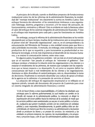 158 CAPITULO 5. REFORMAS A SISTEMAS FINANCIEROS
A principios de la década, cuando se diseñaban proyectos de fortalecimiento
institucional como los de las reformas de la administración financiera, la modali-
dad del "montaje institucional"era claramente la norma en América Latina. Este
enfoque favorecía dos elementos: a) las características intrínsecas a una organiza-
ción (liderazgo, doctrina, programas y recursos), y b) los nexos (de activación, de
funcionamiento, normativos y difusos). Esto es evidente en toda la literatura sobre
el valor del enfoque de los sistemas integrados de administración financiera.Yéste
es el enfoque más importante para cada país y para los funcionarios en América
Latina.
Sin embargo, aunque la reforma de la administración financiera se ha venido
ejecutando por un buen tiempo, muchas de lasinstituciones aún se encuentran en
el primer nivel del "desarrollo organizacional", esto es, en el correspondiente a la
estructuración del Ministerio de Finanzas u otra entidad rectora para que lleve a
cabo actividades reconocidas. A menudo, sinembargo, estas entidades son menos
productivas de lo que se requeriría, y para incrementar su productividad se mo-
derniza la tecnología, se le da más importancia al desarrollo de los recursos huma-
nos, y se mejora la comunicación interna, entre otras cosas.
En algunos países, los gobiernos centrales —tal vez más en el nivel subnacional
que en el nacional— han pasado al enfoque de "reinventar el gobierno". Este
enfoque conduce a fortalecer la relación entre las organizaciones y los clientes y a
mejorar el rendimiento de las primeras, de manera que cumplan con las expecta-
tivas que se tienen respecto a su desempeño. Es así como se requiere definir las
consecuencias del buen o mal rendimiento de los clientes y las organizaciones.
Asimismo se debe diversificar el control jerárquico, esto es, descentralizar la toma
de decisiones. Finalmente es necesario desarrollar una cultura de apoyo al trabajo
de la agencia en lo referente a la prestación de servicios al cliente.
La adopción del enfoque de organización empresarial se ve reflejado en el
siguiente párrafo, tomado del documento del proyecto de Guatemala para crear
un sistema integrado de administración financiera y control:
"A fin de hacer frente a estas responsabilidades, el Gobierno ha diseñado una
estrategia para la reforma gubernamental la cual implica un cambio en la
filosofía del manejo de la administración pública. La intención es dirigir la
organización del sector público hacia los intereses de la sociedad, de modo que
los servidospúblicos sean suministrados ya sea por el sector público o el priva-
do, cualquiera que genere resultados acordes con las condiciones de cantidad,
calidad y costo requeridos. Simultáneamente,la gestión pública debe serdes-
centralizada, de maneraque lleve losrecursosy su administración a las fuentes
donde se producen los bienes y se prestan los servicios: los ministerios y las
entidades en primera instancia, las regiones, las municipalidades y los progra-
mas y proyectos luego, a fin de que losadministradores públicos posean todos
©BancoInteramericanodeDesarrollo.Todoslosderechosreservados.
VisitenuestrositioWebparaobtenermásinformación:www.iadb.org/pub
 