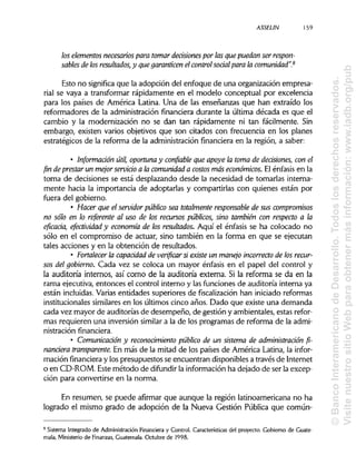 ASSELIN 159
los elementos necesarios para tomardecisiones por las que puedan ser respon-
sables de los resultados,y que garanticen el control social para la comunidad".8
Esto no significa que la adopción del enfoque de una organización empresa-
rial se vaya a transformar rápidamente en el modelo conceptual por excelencia
para los países de América Latina. Una de las enseñanzas que han extraído los
reformadores de la administración financiera durante la última década es que el
cambio y la modernización no se dan tan rápidamente ni tan fácilmente. Sin
embargo, existen varios objetivos que son citados con frecuencia en los planes
estratégicos de la reforma de la administración financiera en la región, a saber:
• Información útil, oportuna y confiable que apoye la toma de decisiones, con el
fin de prestar un mejor servicio a la comunidad a costos más económicos. El énfasis en la
toma de decisiones se está desplazando desde la necesidad de tomarlas interna-
mente hacia la importancia de adoptarlas y compartirlas con quienes están por
fuera del gobierno.
• Hacer que el servidor público sea totalmente responsable de sus compromisos
no sólo en lo referente al uso de los recursos públicos, sino también con respecto a la
eficacia, efectividad y economía de los resultados. Aquí el énfasis se ha colocado no
sólo en el compromiso de actuar, sino también en la forma en que se ejecutan
tales acciones y en la obtención de resultados.
• Fortalecer la capacidad de verificar si existe un manejo incorrecto de los recur-
sos del gobierno. Cada vez se coloca un mayor énfasis en el papel del control y
la auditoría internos, así como de la auditoría externa. Si la reforma se da en la
rama ejecutiva, entonces el control interno y las funciones de auditoría interna ya
están incluidas.Varias entidades superiores de fiscalización han iniciadoreformas
institucionales similaresen los últimos cinco años. Dado que existe una demanda
cada vez mayor de auditorías de desempeño, de gestión y ambientales, estas refor-
mas requieren una inversión similar a la de los programas de reforma de la admi-
nistración financiera.
• Comunicación y reconocimiento público de un sistema de administración fi-
nanciera transparente. En más de la mitad de los países de América Latina, la infor-
mación financiera y los presupuestos se encuentran disponiblesa través de Internet
o en CD-ROM. Este método de difundir la informaciónha dejado de ser la excep-
ción para convertirse en la norma.
En resumen, se puede afirmar que aunque la región latinoamericana no ha
logrado el mismo grado de adopción de la Nueva Gestión Pública que común-
8
Sistema Integrado de Administración Financiera y Control/Características del proyecto. Gobierno de Guate-
mala, Ministerio de Finanzas,Guatemala. Octubre de 1998.
©BancoInteramericanodeDesarrollo.Todoslosderechosreservados.
VisitenuestrositioWebparaobtenermásinformación:www.iadb.org/pub
 