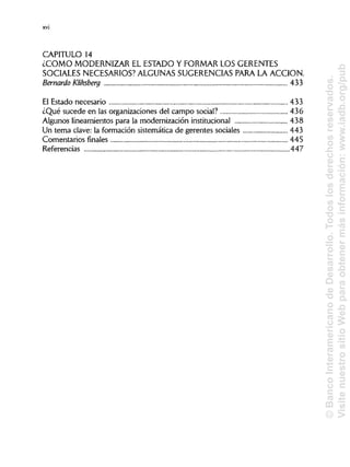 CAPITULO 14
¿COMO MODERNIZAR EL ESTADO Y FORMAR LOS GERENTES
SOCIALES NECESARIOS? ALGUNAS SUGERENCIASPARA LA ACCIÓN.
Bernardo Kliksberg 433
El Estado necesario 433
¿Qué sucede en las organizaciones del campo social? 436
Algunos lineamientos para la modernización institucional 438
Un tema clave: la formación sistemática de gerentes sociales 443
Comentarios finales
Referencias 447
xvi
445
©BancoInteramericanodeDesarrollo.Todoslosderechosreservados.
VisitenuestrositioWebparaobtenermásinformación:www.iadb.org/pub
 