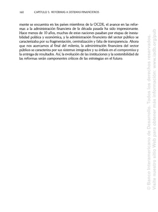160 CAPÍTULOS. REFORMAS A SISTEMAS FINANCIEROS
mente se encuentra en los países miembros de la OCDE, el avance en las refor-
mas a la administración financiera de la década pasada ha sido impresionante.
Hace menos de 10años, muchas de estas naciones pasaban por etapas de inesta-
bilidad política y económica, y la administración financiera del sector público se
caracterizaba por su fragmentación, centralización y falta de transparencia. Ahora
que nos acercamos al final del milenio, la administración financiera del sector
público se caracteriza por sus sistemas integrados y su énfasis en el compromiso y
la entrega de resultados. Así, la evolución de las instituciones y la sostenibilidad de
las reformas serán componentes críticos de las estrategias en el futuro.
©BancoInteramericanodeDesarrollo.Todoslosderechosreservados.
VisitenuestrositioWebparaobtenermásinformación:www.iadb.org/pub
 