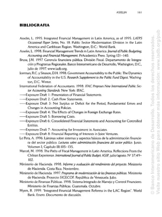 ASSELIN 161
BIBLIOGRAFÍA
Asselin, L. 1995. Integrated Financial Management in Latín America, as of 1995. LATPS
Occasional Paper Series, No. 18. Public Sector Modernization División in the Latin
America and Caribbean Región. Washington, D.C.: World Bank.
Asselin, L. 1998. FinancialManagement Trends in Latin America. Journal of Public Budgeting,
Accounting and Financial Management. PrAcademics Press. Spring: 121-140.
Brusa, J.M. 1997. Gerencia financiera pública. División Fiscal. Departamento de Integra-
ción y Programas Regionales. Banco Interamericano de Desarrollo, Washington, D.C.,
julio de 1997. www.iadb.org.
Icerman, R.C. y Sinason,D.H. 1998. Government Accountability to the Public: The Dynamics
of Accountability in the U.S. Research Supppíement to the Public Fuña Digest.Washing-
ton, D.C. Winter.
International Federation of Accountants. 1998. ¡FAC Proposes New International PublicSec-
tor Accounting Standaras. New York: IFAC.
Exposure Draft 1: Presentation of Financial Statements.
Exposure Draft 2: Cash Flow Statements.
Exposure Draft 3: Net Surplus or Déficit for the Period, Fundamental Errors and
Changes in Accounting Policies.
Exposure Draft 4: The Effects of Changes in Foreign Exchange Rates.
Exposure Draft 5: Borrowing Costs.
Exposure Draft 6: Consolidated FinancialStatements and Accounting for Controlled
Entities.
Exposure Draft 7: Accounting for Investment in Associates.
Exposure Draft 8: Financial Reporting of Interests in Joint Ventures.
Le Pera, A. 1996. Láminas sobre sistemas y aspectos básicos de la administración financie-
ra del sector público. Lecturas sobre administración financiera del sector público. Junio.
Volumen I, Capitulo 111:105-135.
Marcel, M. 1998. The Paths of Fiscal Management in Latin America. Reflections From the
Chilean Experience. International Journal of PublicBudget. ASIP, julio/agosto. N° 37:49-
102.
Ministerio de Hacienda. 1998. Informe y evaluación del rendimiento del proyecto. Ministerio
de Hacienda. Costa Rica. Noviembre.
Ministerio de Hacienda. 1997 Programa de modernización de lasfinanzas públicas.Ministerio
de Hacienda. Proyecto SIGECOF. República de Venezuela. Julio.
Ministerio de FinanzasPúblicas. 1998. Sistema Integrado de Manejo y Control Financiero.
Ministerio de Finanzas Públicas. Guatemala. Octubre.
Myers, R. 1999. "Integrated Financial Management Reforms in the LAC Región". World
Bank. Enero. Documento de discusión.
©BancoInteramericanodeDesarrollo.Todoslosderechosreservados.
VisitenuestrositioWebparaobtenermásinformación:www.iadb.org/pub
 