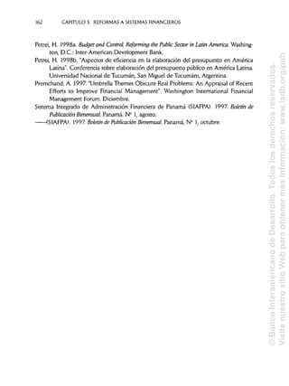 162 CAPITULO 5. REFORMAS A SISTEMAS FINANCIEROS
Petrei, H. 1998a. Budget and Control. Reforming the Public Sector in Latín America. Washing-
ton, D.C.: ínter-American Development Bank.
Petrei, H. 1998b. "Aspectos de eficiencia en la elaboración del presupuesto en América
Latina". Conferencia sobre elaboración del presupuesto público en América Latina.
Universidad Nacional de Tucumán, San Miguel de Tucumám, Argentina.
Premchand, A. 1997. "UmbrellaThemes Obscure Real Problems: An Appraisalof Recent
Efforts to Improve Financial Management". Washington International Financial
Management Forum. Diciembre.
Sistema Integrado de AdministraciónFinanciera de Panamá (SIAFPA). 1997. Boletín de
Publicación Bimensual. Panamá. N° 1,agosto.
(SIAFPA). 1997. Boletín de Publicación Bimensual. Panamá, N° 1, octubre.
©BancoInteramericanodeDesarrollo.Todoslosderechosreservados.
VisitenuestrositioWebparaobtenermásinformación:www.iadb.org/pub
 
