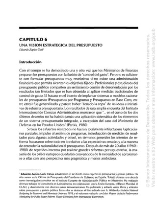 CAPITULO 6
UNA VISION ESTRATÉGICA DEL PRESUPUESTO
Eduardo Zapico-Goñi1
Introducción
Con el tiempo se ha demostrado una y otra vez que los Ministeriosde Finanzas
preparan los presupuestos con la ilusión de "control del gasto". Pero no es suficien-
te con formular presupuestos muy restrictivos si no existe una administración
financiera que permita alcanzarlos objetivosfijados. Profesionales y estudiosos del
presupuesto público comparten un sentimiento común de desorientación por los
resultados tan limitados que se han obtenido al aplicar medidas tradicionales de
control de gasto. Elfracaso en el intento de implantar sistemas o modelos raciona-
les de presupuesto (Presupuesto por Programas y Presupuesto en Base Cero, en-
tre otros) fue generalizado y parece haber "llenado la copa" de las ideas e iniciati-
vas de reforma presupuestaria. Losresultados de una amplia encuesta del Instituto
Internacional de Ciencias Administrativas mostraron que "...en el curso de los dos
últimos decenios no ha habido jamás una aplicaciónsistemática de los elementos
de un sistema presupuestario integrado, a excepción del caso del Ministerio de
Defensa en los Estados Unidos" (Parisis, 1980).
Si bien los esfuerzos realizados no fueron totalmente infructuosos (aplicacio-
nes parciales, impulso al análisis de programas, introducción de medidas de resul-
tados para algunas actividades y otros), en términos generales los intentos de re-
forma fracasaron sobre todo en lo relativo a las expectativas creadas y a la manera
de entender la racionalidaden el presupuesto. Después de más de 20 años (1960-
1980) de repetidos intentos por realizargrandes reformas presupuestarias, la ma-
yoría de los países europeos quedaron convencidos de la necesidad de aproximar-
se a ellas con una perspectiva más pragmática y menos ambiciosa.
1
Eduardo Zapico-Goñi trabaja actualmente en la OCDE como experto en presupuesto y gestión pública. Ha
sido asesor en la Oficina de Presupuesto del Presidente de Gobierno en España. Trabajó durante una decada
como insvestigador/consultor en el Instituto Europeo de AdministraciónPública en Maastricht. Ha realizado
diversos trabajos de consultaría en Latinoaméricaen colaboración con la Unión Europea, el Banco Mundial,el
CLAD, y directamente con diversos países latinoamericanos. Ha publicado y editado varios libros y artículos
sobre presupuesto y gestión pública. Entre ellos se destacan el libro editado con A. Wildavskytitulado National
Budgeting for Economic and Monetary Union en 1993, y el volumen realizadocon John Mayne titulado Performance
Monitoring for Public Sector Reform: Future Directions from International Experiences.
©BancoInteramericanodeDesarrollo.Todoslosderechosreservados.
VisitenuestrositioWebparaobtenermásinformación:www.iadb.org/pub
 