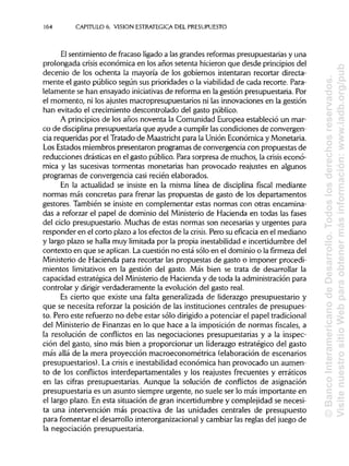 164 CAPITULO 6. VISION ESTRATÉGICA DEL PRESUPUESTO
El sentimiento de fracaso ligadoa las grandes reformas presupuestarias y una
prolongada crisis económica en los años setenta hicieron que desde principiosdel
decenio de los ochenta la mayoría de los gobiernos intentaran recortar directa-
mente el gasto público según sus prioridades o la viabilidad de cada recorte. Para-
lelamente se han ensayado iniciativas de reforma en la gestión presupuestaria. Por
el momento, ni los ajustes macropresupuestarios ni las innovaciones en la gestión
han evitado el crecimiento descontrolado del gasto público.
A principios de los años noventa la Comunidad Europea estableció un mar-
co de disciplina presupuestaria que ayude a cumplirlascondiciones de convergen-
cia requeridas por el Tratado de Maastricht para la Unión Económica y Monetaria.
Los Estados miembros presentaron programas de convergencia con propuestas de
reducciones drásticas en el gasto público. Para sorpresa de muchos, la crisis econó-
mica y las sucesivas tormentas monetarias han provocado reajustes en algunos
programas de convergencia casi recién elaborados.
En la actualidad se insiste en la misma línea de disciplina fiscal mediante
normas más concretas para frenar las propuestas de gasto de los departamentos
gestores. También se insiste en complementar estas normas con otras encamina-
das a reforzar el papel de dominio del Ministerio de Hacienda en todas las fases
del ciclo presupuestario. Muchas de estas normas son necesarias y urgentes para
responder en el corto plazo a los efectos de la crisis. Pero su eficacia en el mediano
y largo plazo se halla muy limitada por la propia inestabilidad e incertidumbre del
contexto en que se aplican. La cuestión no está sólo en el dominio o la firmeza del
Ministerio de Hacienda para recortar las propuestas de gasto o imponer procedi-
mientos limitativos en la gestión del gasto. Más bien se trata de desarrollar la
capacidad estratégica del Ministeriode Hacienda y de toda la administración para
controlar y dirigir verdaderamente la evolución del gasto real.
Es cierto que existe una falta generalizada de liderazgo presupuestario y
que se necesita reforzar la posición de las instituciones centrales de presupues-
to. Pero este refuerzo no debe estar sólo dirigidoa potenciar el papel tradicional
del Ministerio de Finanzas en lo que hace a la imposición de normas fiscales, a
la resolución de conflictos en las negociaciones presupuestarias y a la inspec-
ción del gasto, sino más bien a proporcionar un liderazgo estratégico del gasto
más allá de la mera proyección macroeconométrica (elaboración de escenarios
presupuestarios). La crisis e inestabilidad económica han provocado un aumen-
to de los conflictos interdepartamentales y los reajustes frecuentes y erráticos
en las cifras presupuestarias. Aunque la solución de conflictos de asignación
presupuestaria es un asunto siempre urgente, no suele ser lo más importante en
el largo plazo. En esta situación de gran incertidumbre y complejidad se necesi-
ta una intervención más proactiva de las unidades centrales de presupuesto
para fomentar el desarrollo interorganizacionaly cambiar las reglas del juego de
la negociación presupuestaria.
©BancoInteramericanodeDesarrollo.Todoslosderechosreservados.
VisitenuestrositioWebparaobtenermásinformación:www.iadb.org/pub
 