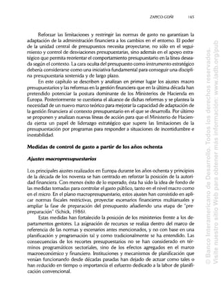 ZAPICO-CONI
Reforzar las limitaciones y restringir las normas de gasto no garantizan la
adaptación de la administración financiera a los cambios en el entorno. El poder
de la unidad central de presupuestos necesita proyectarse, no sólo en el segui-
miento y control de desviaciones presupuestarias, sino además en el apoyo estra-
tégico que permita reorientar el comportamiento presupuestario en la línea desea-
da según el contexto. La cara oculta del presupuesto como instrumento estratégico
debería considerarse como una iniciativafundamental para conseguir una discipli-
na presupuestaria sostenida y de largo plazo.
En este capítulo se describen y analizan en primer lugar los ajustes macro
presupuestarios y las reformas en la gestión financiera que en la última década han
pretendido potenciar la postura dominante de los Ministerios de Hacienda en
Europa. Posteriormente se cuestiona el alcance de dichas reformas y se plantea la
necesidad de un nuevo marco teórico para mejorar la capacidad de adaptación de
la gestión financieraal contexto presupuestario en el que se desarrolla. Por último
se proponen y analizan nuevas líneas de acción para que el Ministerio de Hacien-
da ejerza un papel de liderazgo estratégico que supere las limitaciones de la
presupuestación por programas para responder a situaciones de incertidumbre e
inestabilidad.
Medidas de control de gasto a partir de los años ochenta
Ajustes macropresupuestarios
Los principalesajustes realizados en Europa durante los años ochenta yprincipios
de la década de los noventa se han centrado en reforzar la posición de la autori-
dad financiera. Con menos éxito de lo esperado, ésta ha sido la idea de fondo de
las medidas tomadas para controlar el gasto público, tanto en el nivel macro como
en el micro. En el plano macropresupuestario, estos ajustes han consistido en apli-
car normas fiscales restrictivas, proyectar escenarios financieros multianuales y
ampliar la fase de preparación del presupuesto añadiendo una etapa de "pre-
preparación" (Schick, 1986).
Estas medidas han fortalecido la posición de los ministerios frente a los de-
partamentos gestores. La asignación de recursos se realiza dentro del marco de
referencia de las normas y escenarios antes mencionados, y no con base en una
planificación y programación tal y como tradicionalmente se ha entendido. Las
consecuencias de los recortes presupuestarios no se han considerado en tér-
minos programáticos sectoriales, sino de los efectos agregados en el marco
macroeconómico y financiero. Instituciones y mecanismos de planificación que
venían funcionando desde décadas pasadas han dejado de actuar como tales o
han reducido en tiempo o importancia el esfuerzo dedicado a la labor de planifi-
cación convencional.
165
©BancoInteramericanodeDesarrollo.Todoslosderechosreservados.
VisitenuestrositioWebparaobtenermásinformación:www.iadb.org/pub
 