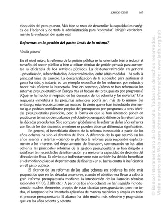 ZAPICO-CONI
ejecución del presupuesto. Más bien se trata de desarrollar la capacidad estratégi-
ca de Hacienda y de toda la administración para "controlar" (dirigir) verdadera-
mente la evolución del gasto real.
Reformas en la gestión del gasto: ¿más de lo mismo?
Visión general
En el nivel micro, la reforma de la gestión pública se ha orientado bien a reducir el
tamaño del sector público o bien a utilizar técnicas de gestión privada para aumen-
tar la eficiencia de los servicios públicos. La desburocratización en general
—privatización, subcontratación, descentralización, entre otras medidas— ha sido la
principal línea de cambio. La descentralización de la autoridad para gestionar el
gasto ha sido, y todavía es, un ejemplo específico de los esfuerzos por reducir y
hacer más eficiente la burocracia. Pero en concreto, ¿cómo se han reformado los
sistemas presupuestarios en Europa tras el fracaso del presupuesto por programas?
¿Qué se ha hecho al respecto en los decenios de los ochenta y los noventa? Una
respuesta inmediata a las preguntas anteriores podría ser: más de lo mismo. Sin
embargo, esta respuesta tiene sus matices. Escierto que se han introducido elemen-
tos que podrían considerarse propios del presupuesto por programas u otras técni-
cas presupuestarias parecidas, pero la forma en que se han intentado poner en
práctica en términos de su alcance y el objetivo perseguido difiere de lasreformas de
las décadas precedentes. Sise comparan globalmente lasreformas de losaños ochenta
con las de los dos decenios anteriores se pueden observar diferencias significativas.
En general, el beneficiario directo de la reforma introducida a partir de los
años ochenta ha sido el directivo de línea. A diferencia de lo que ocurrió en los
años sesenta y setenta —cuando se planteó la reforma para responder explícita-
mente a los intereses del departamento de finanzas—, comenzando en los años
ochenta las principales reformas de la gestión presupuestaria se han dirigido a
satisfacer las necesidades de información y a mejorar la capacidad de decisión del
directivo de línea. Esobvio que indirectamente esto también ha debido beneficiar
en el mediano plazo al departamento de finanzas en su lucha contra la ineficiencia
en el gasto público.
El alcance de las reformas de los años ochenta en adelante ha sido más
pragmático que en las décadas anteriores, cuando el objetivo era llevar a cabo la
gran reforma presupuestaria mediante la introducción de las llamadas técnicas
racionales (PPBS, ZBB, etc.). A partir de los años ochenta se han seguido introdu-
ciendo muchos elementos propios de estas técnicas presupuestarias, pero no to-
dos, ni tampoco se ha intentado aplicarlosde manera mecánica y amplia en todo
el proceso presupuestario. El alcance ha sido mucho más selectivo y pragmático
que en los años sesenta y setenta.
167
©BancoInteramericanodeDesarrollo.Todoslosderechosreservados.
VisitenuestrositioWebparaobtenermásinformación:www.iadb.org/pub
 
