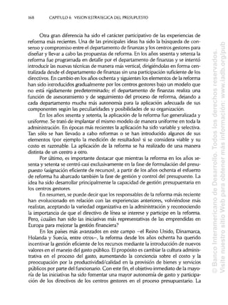 168 CAPITULO 6. VISION ESTRATÉGICA DEL PRESUPUESTO
Otra gran diferencia ha sido el carácter participativo de las experiencias de
reforma más recientes. Una de las principales ideas ha sido la búsqueda de con-
senso y compromiso entre el departamento de finanzas y los centros gestores para
diseñar y llevar a cabo las propuestas de reforma. En los años sesenta y setenta la
reforma fue programada en detalle por el departamento de finanzas y se intentó
introducir las nuevas técnicas de manera más vertical, dirigiéndolasen forma cen-
tralizada desde el departamento de finanzas sin una participación suficiente de los
directivos. En cambio en los años ochenta y siguientes los elementos de la reforma
han sido introducidos gradualmente por los centros gestores bajo un modelo que
no está rígidamente predeterminado; el departamento de finanzas realiza una
función de asesoramiento y de seguimiento del proceso de reforma, dejando a
cada departamento mucha más autonomía para la aplicación adecuada de sus
componentes según las peculiaridades y posibilidades de su organización.
En los años sesenta y setenta, la aplicación de la reforma fue generalizada y
uniforme. Se trató de implantar el mismo modelo de manera uniforme en toda la
administración. En épocas más recientes la aplicación ha sido variable y selectiva.
Tan sólo se han llevado a cabo reformas o se han introducido algunos de sus
elementos (por ejemplo la medición de resultados) si se considera viable y su
costo es razonable. La aplicación de la reforma se ha realizado de una manera
distinta de un centro a otro.
Por último, es importante destacar que mientras la reforma en los años se-
senta y setenta se centró casi exclusivamente en la fase de formulación del presu-
puesto (asignacióneficiente de recursos), a partir de los años ochenta el esfuerzo
de reforma ha abarcado también la fase de gestión y control del presupuesto. La
idea ha sido desarrollar principalmente la capacidad de gestión presupuestaria en
los centros gestores.
En resumen, se puede decir que los responsables de la reforma más reciente
han evolucionado en relación con las experiencias anteriores, volviéndose más
realistas, aceptando la variedad organizativa en la administracióny reconociendo
la importancia de que el directivo de línea se interese y participe en la reforma.
Pero, ¿cuáles han sido las iniciativas más representativas de las emprendidas en
Europa para mejorar la gestión financiera?
En los países más avanzados en este campo —el Reino Unido, Dinamarca,
Holanda y Suecia, entre otros—, la reforma desde los años ochenta ha querido
incentivar la gestión eficiente de los recursos mediante la introducción de nuevos
valores en el manejo del gasto público. Elpropósito es cambiar la culturaadminis-
trativa en el proceso del gasto, aumentando la conciencia sobre el costo y la
preocupación por la productividad/calidad en la provisión de bienes y servicios
públicos por parte del funcionario. Con este fin, el objetivo inmediato de la mayo-
ría de las iniciativas ha sido fomentar una mayor autonomía de gasto yparticipa-
ción de los directivos de los centros gestores en el proceso presupuestario. La
©BancoInteramericanodeDesarrollo.Todoslosderechosreservados.
VisitenuestrositioWebparaobtenermásinformación:www.iadb.org/pub
 
