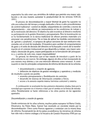 ZAPICO-CONI
expectativa ha sido crear una atmósfera de trabajo que permita una mayor satis-
facción y de esta manera aumentar la productividad de los servicios (OECD,
1991).
El proceso de descentralización y mayor libertad de gasto ha supuesto no
sólo una reducción del tiempo y energía dedicados a llevara cabo procedimientos
de control tradicional—control en detalle, solapamiento de controles y exceso de
reglamentación—, sino además un mejoramiento en las condiciones de trabajo y
de la motivación del directivo. Elobjetivo ha sido incentivar al directivo mediante
su participaciónen la gestión financiera y presupuestaria. Pero la incentivación no
se ha fundamentado en la táctica tradicional de ofrecer premios materiales y/o
amenazar con penalizaciones. No se trata de aplicar las medidas convencionales
de "garrote y zanahoria", ni tampoco de aplicar sanciones de tipo retributivo rela-
cionadas con el nivel de resultados. Elincentivo para cambiar el comportamiento
de gasto y el estilo de decisión del directivo se ha buscado a través de latransfor-
mación en el contexto institucionalen que desarrolla su trabajo: una mayor auto-
ridad y discreción de gasto, mayor participación en la formulación del presupues-
to y, a cambio de todo esto, mayor responsabilidad.
En general, los elementos que se han tratado de introducir a partir de los
años ochenta no son nuevos. Sinembargo, algunos de ellos se han incorporado de
una manera muy distinta y con una intención diferente como veremos. A conti-
nuación se citan los principales componentes de reforma del decenio de los ochenta:
• descentralización y creación de agencias;
• definición de objetivos de gestión estratégicos y operativos y medición
de resultados cuando sea posible;
• acuerdos presupuestarios y flexibilización de controles;
• desarrollo de sistemas de información contables y físicos;
• acceso a la asesoría experta interna (servicioscomunes) y externa.
A continuación se analizarán los tres primeros elementos citados, bien por la
novedad que suponen en sí mismos o bien por el cambio en la forma de introdu-
cirlos. Paralelamente se harán referencias a los otros puntos en los siguientes
apartados.
Descentralización y creación de agencias
Desde comienzos de los años ochenta, muchos países europeos (el Reino Unido,
Dinamarca, los Países Bajos, Suecia) han mostrado un creciente interés por la
descentralización. Otros como Francia siguieron y continúan con la misma línea
de reforma. Exceptuando las de los países escandinavos, las iniciativasde reforma
han sido más o menos análogas a la Iniciativa de Gestión Financiera (FMI por sus
169
©BancoInteramericanodeDesarrollo.Todoslosderechosreservados.
VisitenuestrositioWebparaobtenermásinformación:www.iadb.org/pub
 