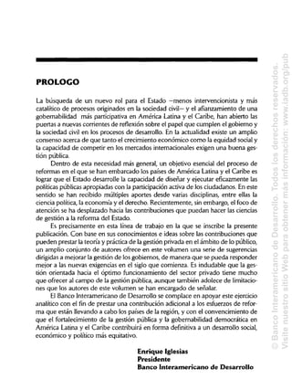 PROLOGO
La búsqueda de un nuevo rol para el Estado —menos intervencionista y más
catalítico de procesos originados en la sociedad civil— y el afianzamiento de una
gobernabilidad más participativa en América Latina y el Caribe, han abierto las
puertas a nuevas corrientes de reflexión sobre el papel que cumplen el gobierno y
la sociedad civil en los procesos de desarrollo. En la actualidad existe un amplio
consenso acerca de que tanto el crecimiento económico como la equidad socialy
la capacidad de competir en los mercados internacionales exigen una buena ges-
tión pública.
Dentro de esta necesidad más general, un objetivo esencial del proceso de
reformas en el que se han embarcado los países de América Latina y el Caribe es
lograr que el Estado desarrolle la capacidad de diseñar y ejecutar eficazmente las
políticas públicas apropiadas con la participación activa de los ciudadanos. En este
sentido se han recibido múltiples aportes desde varias disciplinas, entre ellas la
ciencia política, la economía y el derecho. Recientemente, sin embargo, el foco de
atención se ha desplazado hacia las contribuciones que puedan hacer las ciencias
de gestión a la reforma del Estado.
Es precisamente en esta línea de trabajo en la que se inscribe la presente
publicación. Con base en sus conocimientos e ideas sobre las contribuciones que
pueden prestar la teoría y práctica de la gestión privada en el ámbito de lo público,
un amplio conjunto de autores ofrece en este volumen una serie de sugerencias
dirigidas a mejorar la gestión de los gobiernos, de manera que se pueda responder
mejor a las nuevas exigencias en el siglo que comienza. Es indudable que la ges-
tión orientada hacia el óptimo funcionamiento del sector privado tiene mucho
que ofrecer al campo de la gestión pública, aunque también adolece de limitacio-
nes que los autores de este volumen se han encargado de señalar.
El Banco Interamericano de Desarrollo se complace en apoyar este ejercicio
analítico con el fin de prestar una contribución adicional a los esfuerzos de refor-
ma que están llevando a cabo los países de la región, y con el convencimiento de
que el fortalecimiento de la gestión pública y la gobernabilidad democrática en
América Latina y el Caribe contribuirá en forma definitiva a un desarrollo social,
económico y político más equitativo.
Enrique Iglesias
Presidente
Banco Interamericano de Desarrollo
©BancoInteramericanodeDesarrollo.Todoslosderechosreservados.
VisitenuestrositioWebparaobtenermásinformación:www.iadb.org/pub
 