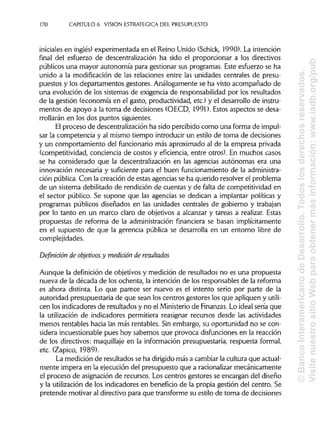 170 CAPITULO 6. VISION ESTRATÉGICA DEL PRESUPUESTO
iniciales en inglés) experimentada en el Reino Unido (Schick, 1990). La intención
final del esfuerzo de descentralización ha sido el proporcionar a los directivos
públicos una mayor autonomía para gestionar sus programas. Este esfuerzo se ha
unido a la modificación de las relaciones entre las unidades centrales de presu-
puestos y los departamentos gestores. Análogamente se ha visto acompañado de
una evolución de los sistemas de exigencia de responsabilidad por los resultados
de la gestión (economía en el gasto, productividad, etc.) y el desarrollo de instru-
mentos de apoyo a la toma de decisiones (OECD, 1991). Estos aspectos se desa-
rrollarán en los dos puntos siguientes.
El proceso de descentralización ha sido percibido como una forma de impul-
sar la competencia y al mismo tiempo introducir un estilo de toma de decisiones
y un comportamiento del funcionario más aproximado al de la empresa privada
(competitividad, conciencia de costos y eficiencia, entre otros). En muchos casos
se ha considerado que la descentralización en las agencias autónomas era una
innovación necesaria y suficiente para el buen funcionamiento de la administra-
ción pública. Con la creación de estas agencias se ha querido resolver el problema
de un sistema debilitado de rendición de cuentas y de falta de competitividad en
el sector público. Se supone que las agencias se dedican a implantar políticas y
programas públicos diseñados en las unidades centrales de gobierno y trabajan
por lo tanto en un marco claro de objetivos a alcanzar y tareas a realizar. Estas
propuestas de reforma de la administración financiera se basan implícitamente
en el supuesto de que la gerencia pública se desarrolla en un entorno libre de
complejidades.
Definición de objetivos y medición de resultados
Aunque la definición de objetivos y medición de resultados no es una propuesta
nueva de la década de los ochenta, la intención de los responsables de la reforma
es ahora distinta. Lo que parece ser nuevo es el intento serio por parte de la
autoridad presupuestaria de que sean los centros gestores los que apliquen y utili-
cen los indicadores de resultados y no el Ministeriode Finanzas. Lo ideal sería que
la utilización de indicadores permitiera reasignar recursos desde las actividades
menos rentables hacia las más rentables. Sin embargo, su oportunidad no se con-
sidera incuestionable pues hoy sabemos que provoca disfunciones en la reacción
de los directivos: maquillaje en la información presupuestaria, respuesta formal,
etc. (Zapico, 1989).
La medición de resultados se ha dirigidomás a cambiar la cultura que actual-
mente impera en la ejecución del presupuesto que a racionalizar mecánicamente
el proceso de asignación de recursos. Los centros gestores se encargan del diseño
y la utilización de los indicadores en beneficio de la propia gestión del centro. Se
pretende motivar al directivo para que transforme su estilo de toma de decisiones
©BancoInteramericanodeDesarrollo.Todoslosderechosreservados.
VisitenuestrositioWebparaobtenermásinformación:www.iadb.org/pub
 