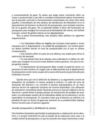 ZAPICO-CONI
y comportamiento de gasto. Se quiere que tenga mayor conciencia sobre sus
costos y productividad y para ello se considera fundamental aplicar instrumentos
que le permitan controlar su funcionamiento manteniendo una visión clara sobre
aquellos. El beneficiariode este esfuerzo de introducción de indicadores no es el
departamento de finanzas o la dirección de presupuestos, sino el propio responsa-
ble de la gestión del gasto. No se pretende facilitar la labor del funcionario de
presupuesto para reasignar los recursos en la formulación del mismo, sino facilitar
el propio control de gestión interno en los departamentos.
Para su pleno funcionamiento, esta iniciativa debe satisfacer los siguientes
requerimientos:
• Los indicadores deben ser elegidos por el propio centro gestor y nunca
impuestos por el departamento o la unidad de presupuestos. Los centros gesto-
res deben también decidir el nivel de productividad con el que se sienten
comprometidos.
• Esta iniciativa debe ser parte de una reforma más amplia para elevar la
motivación del personal.
• En una primera fase de la reforma, estos indicadores no deben ser utili-
zados para reasignar los recursos entre distintos centros gestores, sino para la pro-
pia gestión interna.
• El departamento de presupuestos debe cumplir el papel de asesor y/o
promotor de esta iniciativa. En ningún caso se debe permitir que el departamento
de presupuestos actúe como usuario de la nueva informaciónproporcionada para
redistribuir recursos.
Queda claro que con la definición de objetivos y su seguimiento a través de
indicadores de resultados se intenta cambiar la actitud y el estilo de toma de
decisiones del directivo y no convertir el proceso presupuestario en un mero
ejercicio técnico de asignación mecánica de recursos disponibles. Unautilización
de indicadores centralizada desde Hacienda provoca la reacción defensiva de los
directivos y puede frenar el propio proceso de introducción de medidas de resul-
tados. Los principalesusuarios de los indicadores deben ser los directivos y no los
especialistas en presupuesto. Es necesario evitar que el directivo se enfrente a la
paradoja de que un ahorro de gasto por aumento de su productividad implique
menos recursos para el ejerciciosiguiente.
Acuerdos presupuestarios y flexibilización de controles
Una iniciativa importante para facilitar la participacióny colaboración de losdirec-
tivos y su propia motivación ha sido el cambio de las relaciones entre estos y la
unidad central de presupuestos, lo que les concede una mayor autonomía y mejo-
171
©BancoInteramericanodeDesarrollo.Todoslosderechosreservados.
VisitenuestrositioWebparaobtenermásinformación:www.iadb.org/pub
 