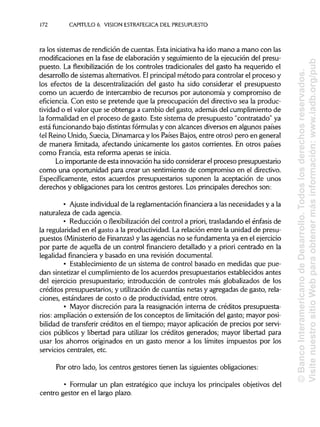 172 CAPITULO 6. VISION ESTRATÉGICA DEL PRESUPUESTO
ra los sistemas de rendición de cuentas. Esta iniciativa ha ido mano a mano con las
modificaciones en la fase de elaboración y seguimiento de la ejecución del presu-
puesto. La flexibilización de los controles tradicionales del gasto ha requerido el
desarrollo de sistemas alternativos. Elprincipalmétodo para controlar el proceso y
los efectos de la descentralización del gasto ha sido considerar el presupuesto
como un acuerdo de intercambio de recursos por autonomía y compromiso de
eficiencia. Con esto se pretende que la preocupación del directivo sea la produc-
tividad o el valor que se obtenga a cambio del gasto, además del cumplimiento de
la formalidad en el proceso de gasto. Este sistema de presupuesto "contratado" ya
está funcionando bajo distintas fórmulas y con alcances diversos en algunos países
(el Reino Unido, Suecia, Dinamarca y los Países Bajos, entre otros) pero en general
de manera limitada, afectando únicamente los gastos corrientes. En otros países
como Francia, esta reforma apenas se inicia.
Lo importante de esta innovación ha sido considerar el proceso presupuestario
como una oportunidad para crear un sentimiento de compromiso en el directivo.
Específicamente, estos acuerdos presupuestarios suponen la aceptación de unos
derechos y obligaciones para los centros gestores. Los principales derechos son:
• Ajuste individual de la reglamentación financiera a las necesidades y a la
naturaleza de cada agencia.
• Reducción o flexibilización del control a priori, trasladando el énfasis de
la regularidad en el gasto a la productividad. La relación entre la unidad de presu-
puestos (Ministeriode Finanzas) y las agencias no se fundamenta ya en elejercicio
por parte de aquella de un control financiero detallado y a priori centrado en la
legalidad financiera y basado en una revisión documental.
• Establecimiento de un sistema de control basado en medidas que pue-
dan sintetizar el cumplimiento de los acuerdos presupuestarios establecidos antes
del ejercicio presupuestario; introducción de controles más globalizados de los
créditos presupuestarios; y utilizaciónde cuantías netas y agregadas de gasto, rela-
ciones, estándares de costo o de productividad, entre otros.
• Mayor discreción para la reasignación interna de créditos presupuesta-
rios: ampliación o extensión de los conceptos de limitacióndel gasto; mayor posi-
bilidad de transferir créditos en el tiempo; mayor aplicación de precios por servi-
cios públicos y libertad para utilizar los créditos generados; mayor libertad para
usar los ahorros originados en un gasto menor a los límites impuestos por los
servicios centrales, etc.
Por otro lado, los centros gestores tienen las siguientesobligaciones:
• Formular un plan estratégico que incluya los principales objetivos del
centro gestor en el largo plazo.
©BancoInteramericanodeDesarrollo.Todoslosderechosreservados.
VisitenuestrositioWebparaobtenermásinformación:www.iadb.org/pub
 