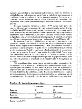 ZAPICO-CONI
suficiente descentralizar y crear agencias autónomas que traten de optimizar la
utilidad obtenida en la gestión de sus servicios, lo cual afectaría adversamente la
posibilidad de que el resultado global del sistema sea óptimo. En esencia se re-
quiere un cambio cualitativoen el papel que deben cumplir lasunidades centrales
de gobierno en el proceso presupuestario para adaptar el sistema al cambio en su
entorno.
Con una perspectiva normativa, Metcalfe (1989) analiza cuatro comporta-
mientos diferentes para responder a las cuatro situaciones alternativas descritas
por Wildavsky(1975) según la combinación de dos variables:certidumbre (estabi-
lidad, baja complejidad) versus incertidumbre (cambio, complejidad) y disponibi-
lidad versus escasez de recursos. Cada una de las cuatro combinaciones (contex-
tos) predice y exige un comportamiento distinto por parte de lasunidades centrales
de gobierno responsables de la economía y las finanzas (véase el Cuadro 6.1).
En una situación de disponibilidad de recursos y certidumbre respecto a los
problemas con que se enfrenta la administración, la adaptación exigiría simple-
mente realizar un presupuesto incrementalista, a saber, un cálculo fácil mediante la
extrapolación de los programas de gasto; análisis únicamente de los aumentos de
crédito solicitado; conflicto leve y consenso sobre la distribución de los aumentos
de recursos; y ausencia de presión para mejorar la productividad. En esta situa-
ción, la unidad responsable del presupuesto es principalmente reactiva a las de-
mandas planteadas desde los departamentos gestores. El papel del centro no va
más allá del garantizar la estabilidad en el procedimiento de la asignación de
recursos.
Si la situación cambia y los problemas son inciertos, el comportamiento de-
bería corresponder al que se denomina presupuesto suplementario. En este contexto
aparecen presiones externas y nuevas demandas, hayun intento de expansionismo
departamental pero el sistema trabaja con conflicto leve dado que todavía hay
recursos disponibles.La unidad responsable del presupuesto se mantiene reactiva,
aunque para adaptar el sistema presupuestario debe al menos utilizar una reserva
de contingencias y decidir cuáles entre los nuevos problemas podrían confrontar-
Cuadro 6.1. Contextos presupuestarios
Certidumbre Incertidumbre
Recursos
crecientes
Recursos
decrecientes
(1)
Incremental
(3)
Eficiencia
(2)
Suplementario
(4)
Flexibilidad
Fuente: Metcalfe, 1989.
175
©BancoInteramericanodeDesarrollo.Todoslosderechosreservados.
VisitenuestrositioWebparaobtenermásinformación:www.iadb.org/pub
 