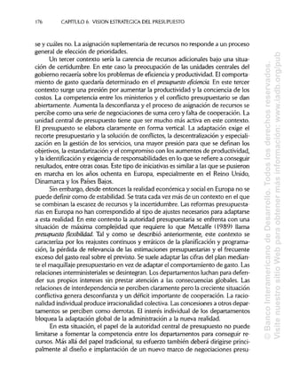 176 CAPITULO 6. VISION ESTRATÉGICA DEL PRESUPUESTO
se y cuáles no. La asignación suplementaria de recursos no responde a un proceso
general de elección de prioridades.
Un tercer contexto sería la carencia de recursos adicionales bajo una situa-
ción de certidumbre. En este caso la preocupación de las unidades centrales del
gobierno recaería sobre los problemas de eficiencia y productividad. El comporta-
miento de gasto quedaría determinado en el presupuesto eficienda. En este tercer
contexto surge una presión por aumentar la productividad y la conciencia de los
costos. La competencia entre los ministerios y el conflicto presupuestario se dan
abiertamente. Aumenta la desconfianza y el proceso de asignación de recursos se
percibe como una serie de negociaciones de suma cero y falta de cooperación.La
unidad central de presupuesto tiene que ser mucho más activa en este contexto.
El presupuesto se elabora claramente en forma vertical. La adaptación exige el
recorte presupuestario y la solución de conflictos, la descentralización y especiali-
zación en la gestión de los servicios, una mayor presión para que se definan los
objetivos, la estandarización y el compromiso con los aumentos de productividad,
y la identificación y exigencia de responsabilidades en lo que se refiere a conseguir
resultados, entre otras cosas. Este tipo de iniciativas es similar a las que se pusieron
en marcha en los años ochenta en Europa, especialmente en el Reino Unido,
Dinamarca y los Países Bajos.
Sin embargo, desde entonces la realidad económica y social en Europa no se
puede definir como de estabilidad.Se trata cada vez más de un contexto en el que
se combinan la escasez de recursos y la incertidumbre. Las reformas presupuesta-
rias en Europa no han correspondido al tipo de ajustes necesarios para adaptarse
a esta realidad. En este contexto la autoridad presupuestaria se enfrenta con una
situación de máxima complejidad que requiere lo que Metcalfe (1989) llama
presupuesto flexibilidad. Tal y como se describió anteriormente, este contexto se
caracteriza por los reajustes continuos y erráticos de la planificación y programa-
ción, la pérdida de relevancia de las estimaciones presupuestarias y el frecuente
exceso del gasto real sobre el previsto. Se suele adaptar las cifras del plan median-
te el maquillaje presupuestario en vez de adaptar el comportamiento de gasto. Las
relaciones interministeriales se desintegran. Los departamentos luchan para defen-
der sus propios intereses sin prestar atención a las consecuencias globales. Las
relaciones de interdependencia se perciben claramente pero la creciente situación
conflictiva genera desconfianza y un déficit importante de cooperación. La racio-
nalidad individualproduce irracionalidad colectiva. Lasconcesiones a otros depar-
tamentos se perciben como derrotas. El interés individual de los departamentos
bloquea la adaptación global de la administracióna la nueva realidad.
En esta situación, el papel de la autoridad central de presupuesto no puede
limitarse a fomentar la competencia entre los departamentos para conseguir re-
cursos. Más allá del papel tradicional,su esfuerzo también deberá dirigirse princi-
palmente al diseño e implantación de un nuevo marco de negociaciones presu-
©BancoInteramericanodeDesarrollo.Todoslosderechosreservados.
VisitenuestrositioWebparaobtenermásinformación:www.iadb.org/pub
 