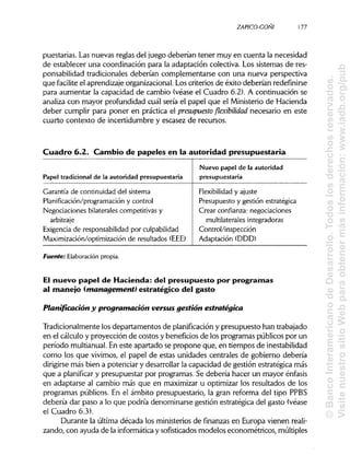 ZAPICO-CONI
puestarias. Las nuevas reglas del juego deberían tener muy en cuenta la necesidad
de establecer una coordinación para la adaptación colectiva. Los sistemas de res-
ponsabilidad tradicionales deberían complementarse con una nueva perspectiva
que facilite el aprendizajeorganizacional.Los criterios de éxito deberían redefinirse
para aumentar la capacidad de cambio (véase el Cuadro 6.2). A continuación se
analiza con mayor profundidad cuál sería el papel que el Ministerio de Hacienda
deber cumplir para poner en práctica el presupuesto flexibilidad necesario ena este
cuarto contexto de incertidumbre y escasez de recursos.
Cuadro 6.2. Cambio de papeles en la autoridad presupuestaria
Papel tradicional de la autoridad presupuestaria
Nuevo papel de la autoridad
presupuestaria
Garantía de continuidad del sistema
Planificación/programación y control
Negociaciones bilaterales competitivas y
arbitraje
Exigencia de responsabilidad por culpabilidad
Maximización/optimización de resultados (EEE)
Flexibilidad y ajuste
Presupuesto y gestión estratégica
Crear confianza: negociaciones
multilaterales integradoras
Control/inspección
Adaptación (DDD)
Fuente: Elaboraciónpropia.
El nuevo papel de Hacienda: del presupuesto por programas
al manejo (management) estratégico del gasto
Planificación y programación versus gestión estratégica
Tradicionalmente los departamentos de planificación y presupuesto han trabajado
en el cálculo y proyección de costos y beneficios de los programas públicos por un
período multianual.En este apartado se propone que, en tiempos de inestabilidad
como los que vivimos, el papel de estas unidades centrales de gobierno debería
dirigirse más bien a potenciar y desarrollarla capacidad de gestión estratégica más
que a planificar y presupuestar por programas. Se debería hacer un mayor énfasis
en adaptarse al cambio más que en maximizar u optimizar los resultados de los
programas públicos. En el ámbito presupuestario, la gran reforma del tipo PPBS
debería dar paso a lo que podría denominarse gestión estratégica del gasto (véase
el Cuadro 6.3).
Durante la última década los ministerios de finanzas en Europa vienen reali-
zando, con ayuda de la informática y sofisticados modelos econométricos, múltiples
177
©BancoInteramericanodeDesarrollo.Todoslosderechosreservados.
VisitenuestrositioWebparaobtenermásinformación:www.iadb.org/pub
 