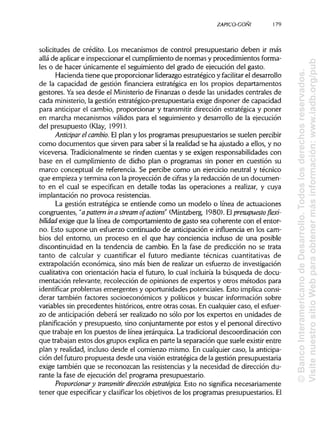 ZAPICO-CONI
solicitudes de crédito. Los mecanismos de control presupuestario deben ir más
allá de aplicare inspeccionar el cumplimiento de normas y procedimientos forma-
les o de hacer únicamente el seguimiento del grado de ejecución del gasto.
Hacienda tiene que proporcionar liderazgo estratégico y facilitar el desarrollo
de la capacidad de gestión financiera estratégica en los propios departamentos
gestores. Yasea desde el Ministeriode Finanzas o desde las unidades centrales de
cada ministerio, la gestión estratégico-presupuestaria exige disponer de capacidad
para anticipar el cambio, proporcionar y transmitir dirección estratégica y poner
en marcha mecanismos válidos para el seguimiento y desarrollo de la ejecución
del presupuesto (Klay, 1991).
Anticipar el cambio. El plan y los programas presupuestarios se suelen percibir
como documentos que sirven para saber si la realidad se ha ajustado a ellos, y no
viceversa. Tradicionalmente se rinden cuentas y se exigen responsabilidades con
base en el cumplimiento de dicho plan o programas sin poner en cuestión su
marco conceptual de referencia. Se percibe como un ejercicio neutral y técnico
que empieza y termina con la proyección de cifras y la redacción de un documen-
to en el cual se especifican en detalle todas las operaciones a realizar, y cuya
implantación no provoca resistencias.
La gestión estratégica se entiende como un modelo o línea de actuaciones
congruentes, "a pattern in a stream ofactions" (Mintzberg, 1980). Elpresupuesto flexi-
bilidad exige que la línea de comportamiento de gasto sea coherente con el entor-
no. Esto supone un esfuerzo continuado de anticipación e influencia en los cam-
bios del entorno, un proceso en el que hay conciencia incluso de una posible
discontinuidad en la tendencia de cambio. En la fase de predicción no se trata
tanto de calcular y cuantificar el futuro mediante técnicas cuantitativas de
extrapolación económica, sino más bien de realizar un esfuerzo de investigación
cualitativa con orientación hacia el futuro, lo cual incluiría la búsqueda de docu-
mentación relevante, recolección de opiniones de expertos y otros métodos para
identificar problemas emergentes y oportunidades potenciales. Esto implica consi-
derar también factores socioeconómicos y políticos y buscar información sobre
variables sin precedentes históricos, entre otras cosas. En cualquier caso, el esfuer-
zo de anticipación deberá ser realizado no sólo por los expertos en unidades de
planificación y presupuesto, sino conjuntamente por estos y el personal directivo
que trabaje en los puestos de línea jerárquica.La tradicionaldescoordinación con
que trabajan estos dos grupos explica en parte la separación que suele existir entre
plan y realidad, incluso desde el comienzo mismo. En cualquier caso, la anticipa-
ción del futuro propuesta desde una visión estratégica de la gestión presupuestaria
exige también que se reconozcan las resistenciasy la necesidad de dirección du-
rante la fase de ejecución del programa presupuestario.
Proporcionar y transmitir dirección estratégica. Esto no significa necesariamente
tener que especificary clasificar los objetivos de los programas presupuestarios.El
179
©BancoInteramericanodeDesarrollo.Todoslosderechosreservados.
VisitenuestrositioWebparaobtenermásinformación:www.iadb.org/pub
 