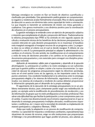 180 CAPITULO 6. VISION ESTRATÉGICA DEL PRESUPUESTO
liderazgo estratégico no consiste en fijar un listado de objetivos cuantifícados y
clasificados por prioridades. Esta aproximación podría generar un comportamien-
to negativo y resistencias al plan formalmente enunciado. Hoy en día la capacidad
de dirección se asocia con términos tales como capacidad de visión u orientación.
Lo que importa es transmitir un sentimiento de misión con metas generales y
cualitativas. Esto genera motivación y una dinámica positiva para la coordinación
de esfuerzos en el proceso presupuestario.
La gestión estratégica se entiende como un ejercicio de percepción subjetiva
e intuición que complementa el cálculo y proyección del futuro. Tradicionalmente
la reforma presupuestaria tipo PPBS se ha centrado en este segundo aspecto de
cálculo y evaluación técnica de los beneficios de las decisiones presupuestarias. La
cuestión relevante en cada decisión presupuestaria no es maximizar el beneficio
neto marginal conseguido al reasignar recursos de un programa a otro. La pregun-
ta clave no se refiere al criterio con el cual se decide reasignar X dólares de una
actividad A a otra B. La preocupación principal es adaptar la administración a los
cambios en el entorno. En este sentido, las modificaciones en el comportamiento
y estilo de toma de decisiones preceden a los cambios en los procedimientos y
documentos presupuestarios y son esenciales para conseguir una disciplina presu-
puestaria sostenida.
Aplicación de mecanismos válidos para el seguimiento y desarrollo de la ejecución
del presupuesto. La anticipación al cambio y la visión estratégica no son suficientes
para que la gestión pública se adapte y ajuste a las nuevas circunstancias.La capa-
cidad de ejecutar los programas presupuestarios según las directrices aprobadas,
tanto en el nivel central como en las agencias, es tan importante como los dos
puntos anteriores. Una condición fundamental es la coherencia entre la estrategia
presupuestaria elegida y los sistemas de información, seguimiento y control prac-
ticados. Los sistemas de evaluación y rendición de cuentas deberían proporcionar
la información apropiada para el desarrollo de la propia estrategia.
El seguimiento de la ejecución de la estrategia presupuestaria no es un pro-
blema meramente técnico, pues ciertamente puede exigir una redistribución de
poder; un ejemplo sería la modificación de procedimientos de recolección y uso
de información de grupos que no estén predispuestos al reciclaje profesional. Para
salvar esta dificultad hay que facilitar la participación y crear compromiso para con
el cambio. Cuanto más desestructurado sea el entorno organizacional en el que se
desarrolla la estrategia presupuestaria (múltiplesafectados, modificaciones impor-
tantes y conflictivas, etc.), mayor será la necesidad de entender su implantación de
manera participativa y adaptativa (Berman, 1980).
Antes que nada, la adaptación es un proceso de modificación de comporta-
mientos. La capacidad de respuesta a condiciones cambiantes, especialmente bajo
situaciones de escasez de recursos, exige no sólo instituciones que proporcionen
el liderazgo y los procedimientos que hagan posible tal proceso, sino además un
©BancoInteramericanodeDesarrollo.Todoslosderechosreservados.
VisitenuestrositioWebparaobtenermásinformación:www.iadb.org/pub
 