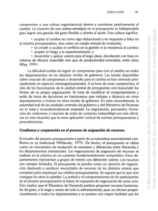 ZAPICO-CONI
compromiso y una cultura organizacional abierta a considerar positivamente el
cambio. La creación de una cultura estratégica en el presupuesto es indispensable
para lograr una gestión del gasto flexible y abierta al ajuste. Esta cultura significa:
• aceptar el cambio no como algo disfuncional o en respuesta a fallas en
el sistema presupuestario, sino como un estado normal de evolución;
• no evadir u ocultar el conflicto en la gestión ni la resistencia al cambio;
• aceptar el riesgo y la experimentación; y
• desarrollar y aplicarvalores para el largo plazo, decidiendo con base en
criterios de eficacia sostenible más que de productividad inmediata, entre otros
(Klay, 1991).
La dificultad estriba en lograr un compromiso para con el cambio en todos
los departamentos en los distintos niveles de gobierno. Las teorías disponibles
sobre creación de compromiso y desarrollo para el cambio se han centrado prin-
cipalmente en aspectos intraorganizacionales. A la hora de crear compromiso, el
reto de los funcionarios de la unidad central de presupuesto será trascender los
límites de su propia organización. Se trata de modificar el comportamiento y
estilo de toma de decisiones en funcionarios que trabajan a distancia en otros
departamentos e incluso en otros niveles de gobierno. En estas circunstancias,la
autoridad real de las unidades centrales del gobierno y del Ministerio deFinanzas
no es total e incondicionalmente aceptada. La negociación, persuasión, forma-
ción de coaliciones y creación de redes de contactos (networking) son más efecti-
vas en esta situación que la mera aplicaciónvertical de normas presupuestarias y
procedimientos.
Confianza y cooperación en el proceso de asignación de recursos
El estudio del proceso presupuestario a partir de su naturaleza esencialmente con-
flictiva es ya tradicional (Wildavsky, 1975). De hecho, el presupuesto se utiliza
como un mecanismo de resolución de tensiones y diferencias entre Hacienda y
los departamentos ministeriales. Las negociaciones de asignación de recursos se
realizan en la práctica en un contexto fundamentalmente competitivo. Estos de-
partamentos representan a grupos de interés con diferentes valores. Los recursos
son siempre limitados. El presupuesto se percibe como un ejercicio de negocia-
ción destinado a satisfacer necesidades de recursos de los distintos actores que
compiten para maximizarsus créditos presupuestarios. Se supone que lo que uno
consigue los otros lo pierden. La actitud y el comportamiento de losparticipantes
en el proceso presupuestario se basan en supuestos de negociación de suma cero.
Esto explica que el Ministeriode Hacienda prefiera proponer recortes horizonta-
les de gasto, a lo largo y ancho de toda la administración,pues así afectan propor-
cionalmente a todos los departamentos y se aceptan con mayor facilidad que los
181
©BancoInteramericanodeDesarrollo.Todoslosderechosreservados.
VisitenuestrositioWebparaobtenermásinformación:www.iadb.org/pub
 