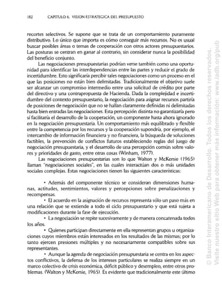 182 CAPITULO 6. VISION ESTRATÉGICA DEL PRESUPUESTO
recortes selectivos. Se supone que se trata de un comportamiento puramente
distributivo. Lo único que importa es cómo conseguir más recursos. No es usual
buscar posibles áreas o temas de cooperación con otros actores presupuestarios.
Las posturas se centran en ganar al contrario, sin considerar nunca laposibilidad
del beneficio conjunto.
Las negociaciones presupuestarias podrían verse también como una oportu-
nidad para identificar las interdependencias entre las partes y reducir el grado de
incertidumbre. Esto significaría percibirtales negociaciones como un proceso en el
que las posiciones no están bien delimitadas.Tradicionalmente el objetivo suele
ser alcanzar un compromiso intermedio entre una solicitud de crédito por parte
del directivo y una contrapropuesta de Hacienda. Dada la complejidad e incerti-
dumbre del contexto presupuestario, la negociación para asignar recursos partiría
de posiciones de negociación que no se hallan claramente definidas nidelimitadas
hasta bien entradas lasnegociaciones. Esta percepción distintano garantizaría pero
sí facilitaría el desarrollo de la cooperación, un componente hasta ahora ignorado
en la negociación presupuestaria. Un comportamiento más equilibrado y flexible
entre la competencia por los recursos y la cooperación supondría, por ejemplo, el
intercambio de información financiera y no financiera, la búsqueda de soluciones
factibles, la prevención de conflictos futuros estableciendo reglas del juego de
negociación presupuestaria, y el desarrollo de una percepción común sobre valo-
res y prioridades de gasto, entre otras cosas (Winham, 1977).
Las negociaciones presupuestarias son lo que Walton y McKersie (1965)
llaman "negociaciones sociales", en las cuales interactúan dos o más unidades
sociales complejas. Estas negociaciones tienen las siguientes características:
• Además del componente técnico se consideran dimensiones huma-
nas, actitudes, sentimientos, valores y percepciones sobre penalizaciones y
recompensas.
• Elacuerdo en la asignación de recursos representa sólo un paso más en
una relación que se extiende a todo el ciclo presupuestario y que está sujeta a
modificaciones durante la fase de ejecución.
• La negociación se repite sucesivamente y de manera concatenada todos
los años.
• Quienes participan directamente en ella representan grupos u organiza-
ciones cuyos miembros están interesados en los resultados de las mismas; por lo
tanto ejercen presiones múltiples y no necesariamente compatibles sobre sus
representantes.
• Aunque la agenda de negociación presupuestaria se centra en los aspec-
tos conflictivos, la defensa de los intereses particulares se realiza siempre en un
marco colectivo de crisis económica, déficit público y desempleo, entre otros pro-
blemas. (Walton y McKersie, 1965). Esevidente que tradicionalmente este último
©BancoInteramericanodeDesarrollo.Todoslosderechosreservados.
VisitenuestrositioWebparaobtenermásinformación:www.iadb.org/pub
 