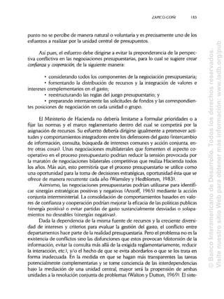 ZAPICO-CONI
punto no se percibe de manera natural o voluntaria y es precisamente uno de los
esfuerzos a realizar por la unidad central de presupuestos.
Así pues, el esfuerzo debe dirigirse a evitar la preponderancia de la perspec-
tiva conflictiva en las negociaciones presupuestarias, para lo cual se sugiere crear
confianza y cooperación, de la siguiente manera:
• considerando todos los componentes de la negociación presupuestaria;
• fomentando la distribución de recursos y la integración de valores e
intereses complementarios en el gasto;
• reestructurando las reglas del juego presupuestario; y
• preparando internamente las solicitudes de fondos y las correspondien-
tes posiciones de negociación en cada unidad o grupo.
El Ministerio de Hacienda no debería limitarse a formular prioridades o a
fijar las normas y el marco reglamentario dentro del cual se competirá por la
asignación de recursos. Su esfuerzo debería dirigirseigualmente a promover acti-
tudes y comportamientos integradores entre los defensores del gasto (intercambio
de información, consulta, búsqueda de intereses comunes y acción conjunta, en-
tre otras cosas). Unas negociaciones multilaterales que fomenten el aspecto co-
operativo en el proceso presupuestario podrían reducir la tensión provocada por
la maratón de negociaciones bilaterales competitivas que realiza Hacienda todos
los años. Más aún, esto permitiría que el proceso presupuestario se utilice como
una oportunidad para la toma de decisiones estratégicas, oportunidad ésta que se
ofrece de manera recurrente cada año (Wamsleyy Hedblomm, 1983).
Asimismo, las negociaciones presupuestarias podrían utilizarse para identifi-
car sinergias estratégicas positivas y negativas (Ansoff, 1965) mediante la acción
conjunta interministerial.La consolidación de comportamientos basados en valo-
res de confianza y cooperación podrían mejorar la eficacia de las políticaspublicas
(sinergia positiva) o evitar partidas de gasto sustancialmente desviadas o solapa-
mientos no deseables (sinergiasnegativas).
Dada la dependencia de la misma fuente de recursos y la creciente diversi-
dad de intereses y criterios para evaluar la gestión del gasto, el conflicto entre
departamentos hace parte de la realidad presupuestaria. Pero el problema no es la
existencia de conflictos sino las disfuncionesque estos provocan (distorsión de la
información, evitar la consulta más allá de la exigida reglamentariamente, reducir
la interacción, etc.), y/o el hecho de que se evita abordarlos o que se los trata en
forma inadecuada. En la medida en que se hagan más transparentes las tareas
potencialmente complementarias y se tome conciencia de las interdependencias
bajo la mediación de una unidad central, mayor será la propensión de ambas
unidades a la resolución conjunta de problemas (Walton y Dutton, 1969). Elsiste-
183
©BancoInteramericanodeDesarrollo.Todoslosderechosreservados.
VisitenuestrositioWebparaobtenermásinformación:www.iadb.org/pub
 