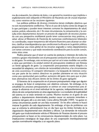 184 CAPITULO 6. VISION ESTRATÉGICA DEL PRESUPUESTO
ma de evaluación, los criterios de éxito, y en general los incentivos que implícita o
explícitamente esté utilizando el Ministerio de Hacienda son de crucial importan-
cia, como veremos en las secciones siguientes.
Las políticas públicas de diversos ministerios tienen múltiples objetivos que
no son necesariamente conflictivos. (Tales el caso de la lucha contra las drogas en
la que participan y pueden tener intereses comunes los departamentos de salud,
justicia, policía, educación, etc.). En estas circunstancias,la comunicación y la con-
sulta entre departamentos durante un proceso de asignaciónde recursos plantea-
do con una perspectiva multilateral puede tener consecuencias muy positivas, a
saber: aliviar al Ministeriode Hacienda de numerosas confrontaciones bilaterales
no coordinadas; mayor trasparencia del esfuerzo financiero para alcanzar un obje-
tivo; clarificar interdependencias que condicionan la eficacia en la gestión pública;
proporcionar una visión global de los recursos asignados a varios departamentos
con tareas comunes y que están necesitando coordinación para la acción común,
entre otras cosas.
Podría pensarse que el tener en cuenta las posturas e intereses de todos los
centros y grupos relacionados con el presupuesto conduciría tan sólo a un aumen-
to del gasto. Sinembargo, esto no tiene por qué ser así siestas medidas van unidas
a otras que permitan a la unidad central de presupuestos establecer con firmeza
un límite agregado de gasto. La cooperación presupuestaria estaría dirigida a la
necesidad de adaptarse, con criteriosde racionalidadcolectiva, a las circunstancias
de crisis económica. El compartir informacióny la búsqueda de intereses comu-
nes por parte de los centros directivos no pueden plantearse en esta situación
como una oportunidad para justificar aumentos del gasto sino para que se plan-
teen alternativas más eficaces dentro de los límites de gasto agregado
El fomento de la cooperación en el proceso presupuestario exige que alguien
se encargue de forjar el compromiso con objetivos comunes. Sin embargo, en la
actualidad los procesos presupuestarios se centran en crear compromisos para al-
canzar la eficiencia en el nivel individual de las agencias, independientemente del
efecto de este comportamiento en otras organizaciones.Losresultadosde la globalidad
del sistema no se están teniendo en cuenta. Muchos recortes en el gasto de una
política o departamento determinados pueden causar un aumento inmediato o
posterior del gasto allí o en otro lado. Como afirma Metcalfe (1989), "no gastar en
ciertas circunstancias puede ser una falsa economía". En los años ochenta se buscó
mejorar la gestión de cada departamento. Sin embargo, el tipo de problemas con
que se enfrenta la administración hoy en día hace que los límites formales de la
organización departamental sean obsoletos y difusos. Las demandas de reducción
del gasto que tradicionalmente solicita el Ministeriode Finanzas durante el proceso
presupuestario se basan en las consecuencias departamentales de corto plazo. Las
implicaciones estratégicas de largo plazo de una cooperación interdepartamental
quedan normalmente relegadas a un segundo plano.
©BancoInteramericanodeDesarrollo.Todoslosderechosreservados.
VisitenuestrositioWebparaobtenermásinformación:www.iadb.org/pub
 