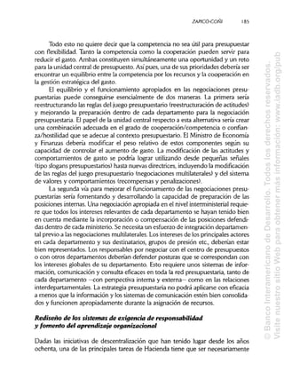 ZAPICO-CONI
Todo esto no quiere decir que la competencia no sea útil para presupuestar
con flexibilidad. Tanto la competencia como la cooperación pueden servir para
reducir el gasto. Ambas constituyen simultáneamente una oportunidad y un reto
para la unidad central de presupuesto. Asípues, una de sus prioridades debería ser
encontrar un equilibrio entre la competencia por los recursos y la cooperación en
la gestión estratégica del gasto.
El equilibrio y el funcionamiento apropiados en las negociaciones presu-
puestarias puede conseguirse esencialmente de dos maneras. La primera sería
reestructurando las reglas del juego presupuestario (reestructuración de actitudes)
y mejorando la preparación dentro de cada departamento para la negociación
presupuestaria. El papel de la unidad central respecto a esta alternativa sería crear
una combinación adecuada en el grado de cooperación/competencia o confian-
za/hostilidad que se adecué al contexto presupuestario. ElMinistro de Economía
y Finanzas debería modificar el peso relativo de estos componentes según su
capacidad de controlar el aumento de gasto. La modificación de las actitudes y
comportamientos de gasto se podría lograr utilizando desde pequeñas señales
(tipo slogans presupuestarios) hasta nuevas directrices, incluyendo la modificación
de las reglas del juego presupuestario (negociaciones multilaterales)y del sistema
de valores y comportamientos (recompensas ypenalizaciones).
La segunda vía para mejorar el funcionamiento de las negociaciones presu-
puestarias sería fomentando y desarrollando la capacidad de preparación de las
posiciones internas. Una negociación apropiada en el nivel interministerial requie-
re que todos los intereses relevantes de cada departamento se hayan tenido bien
en cuenta mediante la incorporación o compensación de las posiciones defendi-
das dentro de cada ministerio.Se necesita un esfuerzo de integración departamen-
tal previo a las negociaciones multilaterales. Los intereses de los principales actores
en cada departamento y sus destinatarios, grupos de presión etc., deberían estar
bien representados. Los responsables por negociar con el centro de presupuestos
o con otros departamentos deberían defender posturas que se correspondan con
los intereses globales de su departamento. Esto requiere unos sistemas de infor-
mación, comunicación y consulta eficaces en toda la red presupuestaria, tanto de
cada departamento —con perspectiva interna y externa— como en las relaciones
interdepartamentales. La estrategia presupuestaria no podrá aplicarse con eficacia
a menos que la información y los sistemas de comunicación estén bien consolida-
dos y funcionen apropiadamente durante la asignación de recursos.
Rediseño de ios sistemas de exigencia de responsabilidad
y fomento del aprendizaje organizacional
Dadas las iniciativas de descentralización que han tenido lugar desde los años
ochenta, una de las principales tareas de Hacienda tiene que ser necesariamente
185
©BancoInteramericanodeDesarrollo.Todoslosderechosreservados.
VisitenuestrositioWebparaobtenermásinformación:www.iadb.org/pub
 