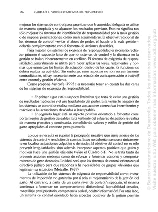 186 CAPITULO 6. VISION ESTRATÉGICA DEL PRESUPUESTO
mejorar los sistemas de control para garantizarque la autoridad delegada seutilice
de manera apropiada y se alcancen los resultados previstos. Esto no significa tan
sólo mejorar los sistemas de identificación de responsabilidadpor la mala gestión
o de imponer penalizaciones, como suele argumentarse. Elobjetivo tradicional de
los sistemas de control —evitar el abuso de poder, el fraude o la mala gestión—
debería complementarse con el fomento de acciones deseables.
Para mejorar los sistemas de exigencia de responsabilidad es necesario recha-
zar primero el supuesto falso de que los sistemas de control y la eficiencia en la
gestión se hallan inherentemente en conflicto. El sistema de exigencia de respon-
sabilidad generalmente se utiliza para hacer aplicar las leyes, reglamentos y nor-
mas que enmarcan los límites de actuación dentro de los cuales los funcionarios
deben realizar su actividad. Sin embargo, estos aspectos no son necesariamente
contradictorios, ni hay necesariamente una relación de contraprestación o trade off
entre control y gestión eficiente.
Como propone Metcalfe (1993), es necesario tener en cuenta las dos caras
de los sistemas de exigencia de responsabilidad:
• En primer lugar está su aspecto limitativo que trata de evitar una gestión
de resultados mediocres y el uso fraudulento del poder. Esta vertiente negativa de
los sistemas de control se realiza mediante actuaciones correctivas intermitentes y
reactivas a las actuaciones desviadas o inaceptables.
• En segundo lugar está su aspecto positivo orientado a fomentar com-
portamientos de gestión deseables. Esta vertiente del esfuerzo de gestión serealiza
de manera proactiva y continuada, consolidando valores y estilos de gestión del
gasto apropiados al contexto presupuestario.
Lo que se necesita es superar la percepción negativa que suele tenerse de los
sistemas de control y rendición de cuentas. Estos no deberían centrarse únicamen-
te en localizaractuaciones culpableso desviadas.Elobjetivo del control no es sólo
prevenir irregularidades, sino además incorporar aspectos positivos que guíen y
motiven hacia una gestión eficiente (véase el Cuadro 6.4). No se trata tanto de
prevenir acciones erróneas como de reforzar y fomentar acciones y comporta-
mientos de gasto deseados. Lo ideal sería que los sistemas de control orientaran al
directivo público para que responda a las necesidades de grupos relevantes que
legitiman su actuación (Metcalfe, 1989).
La utilizaciónde los sistemas de exigencia de responsabilidad como instru-
mentos de inspección no garantiza por sí sola el mejoramiento de la gestión del
gasto. Al contrario, a partir de un cierto nivel de control/inspección, el sistema
comienza a fomentar un comportamiento disfuncional (contabilidad creativa,
maquillaje presupuestario, competencia desleal, ocultar información). Porotro lado,
un sistema de control orientado hacia aspectos positivos de la gestión permite
©BancoInteramericanodeDesarrollo.Todoslosderechosreservados.
VisitenuestrositioWebparaobtenermásinformación:www.iadb.org/pub
 