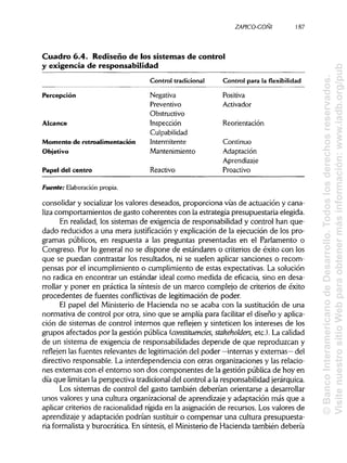 ZAPICO-COÑI 187
Cuadro 6.4. Rediseño de los sistemas de control
y exigencia de responsabilidad
Control tradicional Control para la flexibilidad
Percepción
Alcance
Momento de retroalimentación
Objetivo
Papel del centro
Negativa
Preventivo
Obstructivo
Inspección
Culpabilidad
Intermitente
Mantenimiento
Reactivo
Positiva
Activador
Reorientación
Continuo
Adaptación
Aprendizaje
Proactivo
Fuente: Elaboración propia.
consolidar y socializarlos valores deseados, proporciona vías de actuación y cana-
liza comportamientos de gasto coherentes con la estrategia presupuestaria elegida.
En realidad, los sistemas de exigencia de responsabilidad y control han que-
dado reducidos a una mera justificación y explicación de la ejecución de los pro-
gramas públicos, en respuesta a las preguntas presentadas en el Parlamento o
Congreso. Por lo general no se dispone de estándares o criterios de éxito con los
que se puedan contrastar los resultados, ni se suelen aplicar sanciones o recom-
pensas por el incumplimiento o cumplimiento de estas expectativas. La solución
no radica en encontrar un estándar ideal como medida de eficacia, sino en desa-
rrollar y poner en práctica la síntesis de un marco complejo de criterios de éxito
procedentes de fuentes conflictivas de legitimación de poder.
El papel del Ministerio de Hacienda no se acaba con la sustitución de una
normativa de control por otra, sino que se amplía para facilitar el diseño yaplica-
ción de sistemas de control internos que reflejen y sinteticen los intereses de los
grupos afectados por la gestión pública (constituendes, stakeholders, etc.). La calidad
de un sistema de exigencia de responsabilidades depende de que reproduzcan y
reflejen las fuentes relevantes de legitimación del poder —internas y externas— del
directivo responsable. La interdependencia con otras organizaciones y las relacio-
nes externas con el entorno son dos componentes de la gestión pública de hoy en
día que limitan la perspectiva tradicional del control a la responsabilidadjerárquica.
Los sistemas de control del gasto también deberían orientarse a desarrollar
unos valores y una cultura organizacional de aprendizaje y adaptación más que a
aplicar criterios de racionalidad rígida en la asignación de recursos. Los valores de
aprendizaje y adaptación podrían sustituir o compensar una cultura presupuesta-
ria formalista y burocrática. En síntesis, el Ministerio de Hacienda también debería
©BancoInteramericanodeDesarrollo.Todoslosderechosreservados.
VisitenuestrositioWebparaobtenermásinformación:www.iadb.org/pub
 