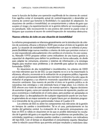 188 CAPITULO 6. VISION ESTRATÉGICA DEL PRESUPUESTO
tener la función de facilitar una operación equilibrada de los sistemas de control.
Esto significa evitar el monopolio actual de control/inspección y desarrollar un
sistema de control que fomente la flexibilidad y la capacidad de adaptación. En
situaciones de cambio e inestabilidad, un comportamiento y cultura de gasto que
acepten el riesgo y la experimentación en la gestión debería ser recompensado y
no penalizado. Sólo reconociendo la cara positiva del control se puede evitar el
bloqueo que ocasiona el exceso de control/inspección de naturaleza obstructiva.
Nuevos criterios de éxito en una situación de inestabilidad
La reforma presupuestaria se relaciona generalmente con la introducción de crite-
rios de economía, eficacia y eficiencia (EEE) para evaluar el éxito en la gestión del
gasto. La situación de inestabilidad e incertidumbre con que se enfrenta el presu-
puestoflexibilidad exige nuevas medidas o criterios de éxito que permitan evaluarsi
se está respondiendo adecuadamente a los cambios en el entorno. En este contex-
to, Metcalfe (1993) propone utilizar como indicadores de una buena gestión la
capacidad de diagnóstico para definir los problemas en forma adecuada; de diseño
para adaptar las estructuras, procesos y sistemas de información a la estrategia
elegida para resolver estos problemas; y de desarrollo para aplicar las soluciones
formuladas (DDD).
En situaciones de alta inestabilidad o incertidumbre, los criterios de DDD
son más relevantes que los de EEE.Lo que importa no es si se ha maximizado la
eficiencia, eficacia y economía en la realización de un programa público, logrando
así un objetivo previamente definido, sino más bien siel directivo ha sido capaz de
rediseñar el programa y sus objetivos mostrando capacidad de adaptación a una
situación cambiante. Esta manera de percibir el éxito en la gestión pública es de
naturaleza más estratégica y está orientada hacia el largo plazo. Los criterios de
EEE ofrecen una visión de corto plazo y de manejo operativo. Algunas decisiones
de aumentar el gasto, como por ejemplo las inversiones de reposición, pueden ser
poco económicas o ineficientes en el corto plazo, pero podrían ser apropiadas en
el largo plazo. La descapitalización de cualquier organización puede ser una fuen-
te generadora de un mayor aumento en el gasto futuro por un deterioro progresi-
vo e irreversible de los activos patrimoniales (véase el Cuadro 6.5).
Los criterios de EEEno aislan los componentes más relevantes de la gestión
en tiempos de cambio o incertidumbre. Tal es el caso, particularmente en los
niveles del gobierno central. La evaluación de la ejecución presupuestaria con
base en EEE es válida en situaciones en las que es posible determinar los resulta-
dos de la gestión del gasto y en aquellas en que los problemas son predecibles. Las
actividades repetitivas y rutinarias pueden medirse y controlarse con indicadores
del tipo EEE.Con el tiempo se desarrollará el conocimiento experto (knowhow)
sobre la relación causa/efecto que permita anticipar resultados y estándares idea-
©BancoInteramericanodeDesarrollo.Todoslosderechosreservados.
VisitenuestrositioWebparaobtenermásinformación:www.iadb.org/pub
 