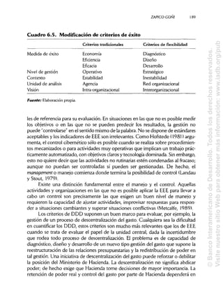 ZAPICO-CONI
Cuadro 6.5. Modificación de criterios de éxito
Criterios tradicionales Criterios de flexibilidad
Medida de éxito Economía Diagnóstico
Eficiencia Diseño
Eficacia Desarrollo
Nivel de gestión Operativo Estratégico
Contexto Estabilidad Inestabilidad
Unidad de análisis Agencia Red organizacional
Visión Intra-organizacional Interorganizacional
Fuente: Elaboración propia.
les de referencia para su evaluación. En situaciones en las que no es posible medir
los objetivos o en las que no se pueden predecir los resultados, la gestión no
puede "controlarse" en el sentido mismo de la palabra. No se dispone de estándares
aceptables y los indicadores de EEEson irrelevantes. Como Hofstede (1981) argu-
menta, el control cibernético sólo es posible cuando se realiza sobre procedimien-
tos mecanizados o para actividades muy operativas que implican un trabajo prác-
ticamente automatizado, con objetivos claros y tecnología dominada. Sin embargo,
esto no quiere decir que las actividades no rutinarias estén condenadas al fracaso;
aunque no puedan ser controladas sí pueden ser gestionadas. De hecho, el
management o manejo comienza donde termina la posibilidad de control (Landau
y Stout, 1979).
Existe una distinción fundamental entre el manejo y el control. Aquellas
actividades y organizaciones en las que no es posible aplicar la EEE para llevar a
cabo un control son precisamente las que exigen un buen nivel de manejo y
requieren la capacidad de ajustar actividades, improvisar respuestas para respon-
der a situaciones cambiantes y superar situaciones conflictivas (Metcalfe, 1989).
Los criterios de DDD suponen un buen marco para evaluar, por ejemplo, la
gestión de un proceso de descentralización del gasto. Cualquiera sea la dificultad
en cuantificar los DDD, estos criterios son mucho más relevantes que los de EEE
cuando se trata de evaluar el papel de la unidad central, dada la incertidumbre
que rodea todo proceso de descentralización. El problema es de capacidad de
diagnóstico, diseño y desarrollo de un nuevo tipo gestión del gasto que supone la
reestructuración de las relaciones presupuestarias y la redistribución de poder en
tal gestión. Una iniciativa de descentralización del gasto puede reforzar o debilitar
la posición del Ministerio de Hacienda. La descentralización no significa abdicar
poder; de hecho exige que Hacienda tome decisiones de mayor importancia.La
retención de poder real y control del gasto por parte de Hacienda dependerá en
189
©BancoInteramericanodeDesarrollo.Todoslosderechosreservados.
VisitenuestrositioWebparaobtenermásinformación:www.iadb.org/pub
 