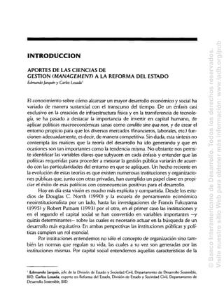 INTRODUCCIÓaN
APORTES DE LAS CIENCIASDE
GESTIÓN (MANAGEMENT) A LA REFORMADEL ESTADO
Edmundo Jarquín y Carlos Losada'
El conocimiento sobre cómo alcanzar un mayor desarrollo económico y social ha
variado de manera sustancial con el transcurso del tiempo. De un énfasis casi
exclusivo en la creación de infraestructura física y en la transferencia de tecnolo-
gía, se ha pasado a destacar la importancia de invertir en capital humano, de
aplicar políticas macroeconómicas sanas como conditio sine qua non, y de crear el
entorno propicio para que los diversos mercados (financieros,laborales, etc.)fun-
cionen adecuadamente, es decir, de manera competitiva. Sinduda, esta síntesis no
contempla los matices que la teoría del desarrollo ha ido generando y que en
ocasiones son tan importantes como la tendencia misma. No obstante nos permi-
te identificar las variables claves que subyacen en cada énfasis y entender que las
políticas requeridas para proceder a mejorar la gestión pública variarán de acuer-
do con las particularidadesdel entorno en que se apliquen. Un hecho reciente en
la evolución de estas teorías es que existen numerosas institucionesyorganizacio-
nes públicasque, junto con otras privadas, han cumplido un papel clave en propi-
ciar el éxito de esas políticas con consecuencias positivas para el desarrollo.
Hoy en día esta visión es mucho más explícita y compartida. Desde los estu-
dios de Douglas C. North (1990) y la escuela de pensamiento económico
neoinstitucionalista por un lado, hasta las investigaciones de Francis Fukuyama
(1995) y Robert Putnam (1993) por el otro, en el primer caso las instituciones y
en el segundo el capital social se han convertido en variables importantes —y
quizás determinantes— sobre las cuales es necesario actuar en la búsqueda de un
desarrollo más equitativo. En ambas perspectivas las instituciones públicas y polí-
ticas cumplen un rol esencial.
Por instituciones entendemos no sólo el concepto de organización sino tam-
bién las normas que regulan su vida, las cuales a su vez son generadas por las
instituciones mismas. Por capital social entendemos aquellas características de la
' Edmundo Jarquín, jefe de la División de Estado y Sociedad Civil, Departamento de Desarrollo Sostenible,
BID. Carlos Losada, experto en Reforma del Estado, División de Estado y Sociedad Civil, Departamento de
Desarrollo Sostenible, BID.
©BancoInteramericanodeDesarrollo.Todoslosderechosreservados.
VisitenuestrositioWebparaobtenermásinformación:www.iadb.org/pub
 
