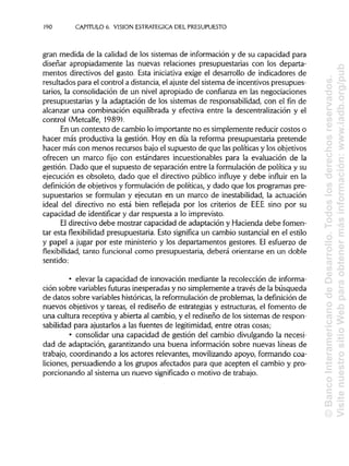 190 CAPITULO 6. VISION ESTRATÉGICA DEL PRESUPUESTO
gran medida de la calidad de los sistemas de información y de su capacidad para
diseñar apropiadamente las nuevas relaciones presupuestarias con los departa-
mentos directivos del gasto. Esta iniciativa exige el desarrollo de indicadores de
resultados para el control a distancia, el ajuste del sistema de incentivos presupues-
tarios, la consolidación de un nivel apropiado de confianza en las negociaciones
presupuestarias y la adaptación de los sistemas de responsabilidad, con el fin de
alcanzar una combinación equilibrada y efectiva entre la descentralización y el
control (Metcalfe, 1989).
En un contexto de cambio lo importante no es simplemente reducir costos o
hacer más productiva la gestión. Hoy en día la reforma presupuestaria pretende
hacer más con menos recursos bajo el supuesto de que las políticas y los objetivos
ofrecen un marco fijo con estándares incuestionables para la evaluación de la
gestión. Dado que el supuesto de separación entre la formulación de política y su
ejecución es obsoleto, dado que el directivo público influye y debe influir en la
definición de objetivos y formulación de políticas, y dado que los programas pre-
supuestarios se formulan y ejecutan en un marco de inestabilidad, la actuación
ideal del directivo no está bien reflejada por los criterios de EEE sino por su
capacidad de identificar y dar respuesta a lo imprevisto.
El directivo debe mostrar capacidad de adaptación y Hacienda debe fomen-
tar esta flexibilidad presupuestaria. Esto significa un cambio sustancial en el estilo
y papel a jugar por este ministerio y los departamentos gestores. El esfuerzo de
flexibilidad, tanto funcional como presupuestaria, deberá orientarse en un doble
sentido:
• elevar la capacidad de innovación mediante la recolección de informa-
ción sobre variables futuras inesperadas y no simplemente a través de la búsqueda
de datos sobre variables históricas, la reformulación de problemas, la definición de
nuevos objetivos y tareas, el rediseño de estrategias y estructuras, el fomento de
una cultura receptiva y abierta al cambio, y el rediseño de los sistemas de respon-
sabilidad para ajustados a las fuentes de legitimidad, entre otras cosas;
• consolidar una capacidad de gestión del cambio divulgando la necesi-
dad de adaptación, garantizando una buena información sobre nuevas líneas de
trabajo, coordinando a los actores relevantes, movilizando apoyo, formando coa-
liciones, persuadiendo a los grupos afectados para que acepten el cambio y pro-
porcionando al sistema un nuevo significado o motivo de trabajo.
©BancoInteramericanodeDesarrollo.Todoslosderechosreservados.
VisitenuestrositioWebparaobtenermásinformación:www.iadb.org/pub
 