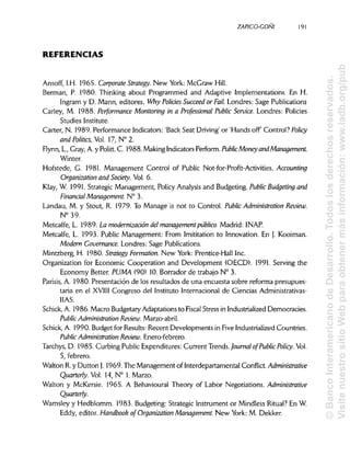 ZAPICO-CONI
REFERENCIAS
Ansoff, I.H. 1965. Corporate Strategy. New York: McGraw Hill.
Berman, P. 1980. Thinking about Programmed and Adaptive Implementations. En H.
Ingram y D. Mann, editores. Why Policies Succeed or Fail. Londres: Sage Publications
Carley, M. 1988. Performance Monitoring in a Professional Public Service. Londres: Policies
Studies Institute.
Cárter, N. 1989. Performance Indicators: 'Back Seat Driving' or 'Hands off Control? Policy
and Polines, Vol 17, N° 2.
Flynn, L.,Gray, A. y Politt. C. 1988. MakingIndicatorsPerform. PublicMoney and Management.
Winter.
Hofstede, G. 1981. Management Control of Public Not-for-Profit-Activities. Accounting
Organization and Society. Vol. 6.
Klay, W. 1991. Strategic Management, Policy Analysis and Budgeting. Public Budgeting and
Financial Management. N° 3.
Landau, M. y Stout, R. 1979. To Manage is not to Control. Public Administration Review.a
N°39.
Metcalfe, L. 1989. La modernización del management público. Madrid: INAP.
Metcalfe, L. 1993. Public Management: From Imititation to Innovation. En J. Kooiman.
Modern Governance.Londres: Sage Publications.
Mintzberg, H. 1980. Strategy Formation. New York: Prentice-Hall Inc.
Organization for Economic Cooperation and Development (OECD). 1991. Serving the
Economy Setter. PUMA (90) 10. Borrador de trabajo N° 3.
Parisis, A. 1980. Presentación de los resultados de una encuesta sobre reforma presupues-
taria en el XVIII Congreso del Instituto Internacional de Ciencias Administrativas-
IIAS.
Schick, A. 1986. Macro Budgetary Adaptations to Fiscal Stress in Industrialized Democracies.
Public Administration Review.Marzo-abril.
Schick, A. 1990. Budget for Results:Recent Developments in Five IndustrializedCountries.
Public Administration Review. Enero-febrero.
Tarchys, D. 1985. Curbing Public Expenditures: Current Trends. Journal ofPublic Policy.Vol.
5, febrero.
Walton R.y Dutton J. 1969. The Management of Interdepartamental Conflict. Administrative
Quanerly. Vol. 14, N° 1. Marzo.
Walton y McKersie. 1965. A Behavioural Theory of Labor Negotiations. Administrative
Quanerly.
Wamsley y Hedblomm. 1983. Budgeting: Strategic Instrument or Mindless Ritual? En W.
Eddy, editor. Handbook of Organization Management. New York: M. Dekker.
191
©BancoInteramericanodeDesarrollo.Todoslosderechosreservados.
VisitenuestrositioWebparaobtenermásinformación:www.iadb.org/pub
 