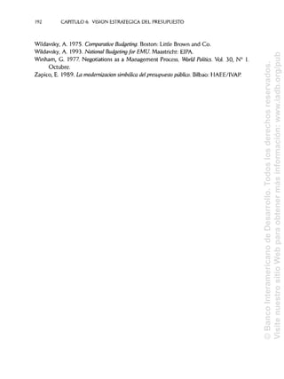 192 CAPITULO 6. VISION ESTRATÉGICA DEL PRESUPUESTO
Wildavsky, A. 1975. Comparative Budgeting. Boston: Little Brown and Co.
Wildavsky, A. 1993. National Budgeting for EMÚ'. Maastricht: HIPA.
Winham, G. 1977. Negotiations as a Management Process. World Politics. Vol. 30, N° 1.
Octubre.
Zapico, E. 1989. La modernización simbólica del presupuesto público. Bilbao: HAEE/IVAP.
©BancoInteramericanodeDesarrollo.Todoslosderechosreservados.
VisitenuestrositioWebparaobtenermásinformación:www.iadb.org/pub
 