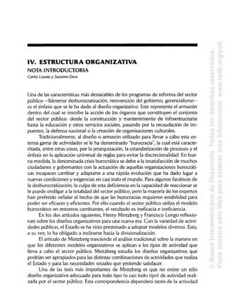IV. ESTRUCTURA ORGANIZATIVA
NOTA INTRODUCTORIA
Carlos Losada y Suzanne Dove
Una de las características más destacables de los programas de reforma del sector
público —llámense desburocratización, reinvención del gobierno, gerencialismo—
es el énfasis que se le ha dado al diseño organizativo. Este representa el armazón
dentro del cual se inscribe la acción de los órganos que constituyen el conjunto
del sector público: desde la construcción y mantenimiento de infraestructuras
hasta la educación y otros servicios sociales, pasando por la recaudación de im-
puestos, la defensa nacional o la creación de organizaciones culturales.
Tradicionalmente, al diseño o armazón utilizado para llevar a cabo esta ex-
tensa gama de actividades se le ha denominado "burocracia", la cual está caracte-
rizada, entre otras cosas, por la jerarquización, la estandarización de procesos y el
énfasis en la aplicación universal de reglas para evitar la discrecionalidad. En bue-
na medida, la denominada crisis burocrática se debe a la insatisfacción de muchos
ciudadanos y gobernantes con la actuación de aquellas organizaciones burocráti-
cas incapaces cambiar y adaptarse a una rápida evolución que ha dado lugar a
nuevas condiciones y exigencias en casi todo el mundo. Para algunos fanáticos de
la desburocratización, la culpa de esta deficienciaen la capacidad de reaccionar se
le puede endilgar a la totalidad del sector público; pero la mayoría de los expertos
han preferido señalar el hecho de que las burocracias requieren estabilidad para
poder ser eficaces y eficientes. Por ello cuando el sector público utiliza el modelo
burocrático en entornos cambiantes, el resultado es ineficacia e ineficiencia.
En los dos artículos siguientes, Henry Mintzberg y Francisco Longo reflexio-
nan sobre los diseños organizativospara una nueva era. Con la variedad de activi-
dades públicas,el Estado se ha visto presionado a adoptar modelos diversos. Esto,
a su vez, lo ha obligado a inclinarse hacia la divisionalización.
El artículo de Mintzberg trasciende el análisis tradicional sobre la manera en
que los diferentes modelos organizativos se aplican a los tipos de actividad que
lleva a cabo el sector público. Mintzberg estudia los diseños organizativos que
podrían ser apropiados para las distintascombinaciones de actividades que realiza
el Estado y para las necesidades sociales que pretende satisfacer.
Una de las tesis más importantes de Mintzberg es que no existe un sólo
diseño organizativo adecuado para todo tipo (o casi todo tipo) de actividad reali-
zada por el sector público. Esta correspondencia dependerá tanto de la actividad
©BancoInteramericanodeDesarrollo.Todoslosderechosreservados.
VisitenuestrositioWebparaobtenermásinformación:www.iadb.org/pub
 