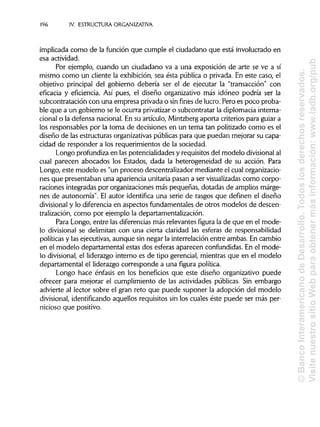 196 IV. ESTRUCTURA ORGANIZATIVA
implicada como de la función que cumple el ciudadano que está involucrado en
esa actividad.
Por ejemplo, cuando un ciudadano va a una exposición de arte se ve a sí
mismo como un cliente la exhibición, sea ésta pública o privada. En este caso, el
objetivo principal del gobierno debería ser el de ejecutar la "transacción" con
eficacia y eficiencia. Así pues, el diseño organizativo más idóneo podría ser la
subcontratación con una empresa privada o sinfines de lucro. Pero es poco proba-
ble que a un gobierno se le ocurra privatizaro subcontratar la diplomacia interna-
cional o la defensa nacional. En su artículo, Mintzberg aporta criterios para guiar a
los responsables por la toma de decisiones en un tema tan politizado como es el
diseño de las estructuras organizativas públicas para que puedan mejorar su capa-
cidad de responder a los requerimientos de la sociedad.
Longo profundiza en las potencialidades y requisitos del modelo divisional al
cual parecen abocados los Estados, dada la heterogeneidad de su acción. Para
Longo, este modelo es "un proceso descentralizador mediante el cual organizacio-
nes que presentaban una apariencia unitaria pasan a ser visualizadascomo corpo-
raciones integradas por organizaciones más pequeñas, dotadas de amplios márge-
nes de autonomía". El autor identifica una serie de rasgos que definen el diseño
divisional y lo diferencia en aspectos fundamentales de otros modelos de descen-
tralización, como por ejemplo la departamentalización.
Para Longo, entre las diferencias más relevantes figura la de que en el mode-
lo divisional se delimitan con una cierta claridad las esferas de responsabilidad
políticas y las ejecutivas, aunque sin negar la interrelación entre ambas. En cambio
en el modelo departamental estas dos esferas aparecen confundidas. En el mode-
lo divisional, el liderazgo interno es de tipo gerencial, mientras que en el modelo
departamental el liderazgo corresponde a una figura política.
Longo hace énfasis en los beneficios que este diseño organizativo puede
ofrecer para mejorar el cumplimiento de las actividades públicas. Sin embargo
advierte al lector sobre el gran reto que puede suponer la adopción del modelo
divisional, identificando aquellos requisitos sin los cuales éste puede ser más per-
nicioso que positivo.
©BancoInteramericanodeDesarrollo.Todoslosderechosreservados.
VisitenuestrositioWebparaobtenermásinformación:www.iadb.org/pub
 