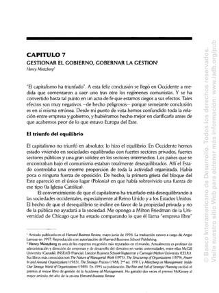 CAPITULO 7
GESTIONAR EL GOBIERNO, GOBERNAR LA GESTIÓN1
Henry Mintzberg2
"El capitalismo ha triunfado". A esta feliz conclusión se llegó en Occidente a me-
dida que comenzaron a caer uno tras otro los regímenes comunistas. Y se ha
convertido hasta tal punto en un acto de fe que estamos ciegos a sus efectos. Tales
efectos son muy negativos —de hecho peligrosos— porque semejante conclusión
es en sí misma errónea. Desde mi punto de vista hemos confundido toda la rela-
ción entre empresa y gobierno, y hubiéramos hecho mejor en clarificarla antes de
que acabemos peor de lo que estuvo Europa del Este.
El triunfo del equilibrio
El capitalismo no triunfó en absoluto; lo hizo el equilibrio. En Occidente hemos
estado viviendo en sociedades equilibradas con fuertes sectores privados, fuertes
sectores públicos y una gran solidez en los sectores intermedios. Los países que se
encontraban bajo el comunismo estaban totalmente desequilibrados. Allí el Esta-
do controlaba una enorme proporción de toda la actividad organizada. Había
poca o ninguna fuerza de oposición. De hecho, la primera grieta del bloque del
Este apareció en el único lugar (Polonia) en que había sobrevivido una fuerza de
ese tipo (la Iglesia Católica).
El convencimiento de que el capitalismo ha triunfado está desequilibrando a
las sociedades occidentales, especialmente al Reino Unido y a los Estados Unidos.
El hecho de que el desequilibrio se incline en favor de la propiedad privada y no
de la pública no ayudará a la sociedad. Me opongo a Milton Friedman de laUni-
versidad de Chicago que ha estado comparando lo que él llama "empresa libre"
1
Artículo publicado en el Harvard Business Review, mayo-junio de 1996. La traducción estuvo a cargo de Angie
Larrosa en 1997. Reproducido con autorizaciónde Harvard Business School Publishing.
2
Henry Mintzberg es uno de los expertos en gestión más reputados en el mundo. Actualmente es profesor de
administración y dirección de empresas y de desarrollodel directivoen varias universidades, entre ellas McGill
University (Canadá), INSEAD (Francia), London Business School (Inglaterra) y Carnegie-Mellon University (EEUU).
Sus libros más conocidos son The Nature of Managerial Work (1973), The Structuring of Organizations (1979), Power
In and Around Organizations (1983), The Strategy Process (1988, 2nd
ed. 1991), y Mintzberg on Management: Inside
OurStrange World of Organizations (1989). En 1995 su publicación The Rise and Fall ofStrategic Planning recibió el
premio al mejor libro de gestión de la Academy of Management. Ha ganado dos veces el premio McKinsey al
mejor artículo del año de la revista Harvard Business Review.
©BancoInteramericanodeDesarrollo.Todoslosderechosreservados.
VisitenuestrositioWebparaobtenermásinformación:www.iadb.org/pub
 