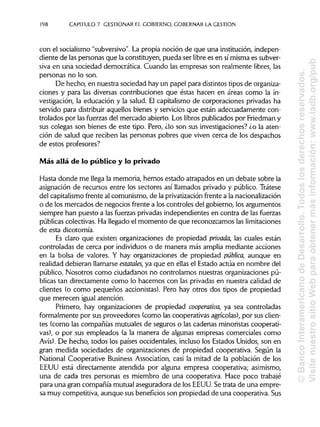 198 CAPITULO 7. GESTIONAREL GOBIERNO,GOBERNAR LAGESTIÓN
con el socialismo "subversivo". La propia noción de que una institución, indepen-
diente de las personas que la constituyen, pueda ser libre es en símisma es subver-
siva en una sociedad democrática. Cuando las empresas son realmente libres, las
personas no lo son.
De hecho, en nuestra sociedad hay un papel para distintostipos de organiza-
ciones y para las diversas contribuciones que éstas hacen en áreas como la in-
vestigación, la educación y la salud. El capitalismo de corporaciones privadas ha
servido para distribuir aquellos bienes y servicios que están adecuadamente con-
trolados por las fuerzas del mercado abierto. Los libros publicados por Friedman y
sus colegas son bienes de este tipo. Pero, ¿lo son sus investigaciones? ¿o la aten-
ción de salud que reciben las personas pobres que viven cerca de los despachos
de estos profesores?
Más allá de lo público y lo privado
Hasta donde me llega la memoria, hemos estado atrapados en un debate sobre la
asignación de recursos entre los sectores así llamados privado y público. Trátese
del capitalismofrente al comunismo, de la privatizaciónfrente a lanacionalización
o de los mercados de negocios frente a los controles del gobierno, los argumentos
siempre han puesto a las fuerzas privadas independientes en contra de las fuerzas
públicas colectivas. Ha llegado el momento de que reconozcamos laslimitaciones
de esta dicotomía.
Es claro que existen organizaciones de propiedad privada, las cuales están
controladas de cerca por individuos o de manera más amplia mediante acciones
en la bolsa de valores. Y hay organizaciones de propiedad pública, aunque en
realidad debieran llamarse estatales, ya que en ellas el Estado actúa en nombre del
público. Nosotros como ciudadanos no controlamos nuestras organizaciones pú-
blicas tan directamente como lo hacemos con las privadas en nuestra calidad de
clientes (o como pequeños accionistas). Pero hay otros dos tipos de propiedad
que merecen igual atención.
Primero, hay organizaciones de propiedad cooperativa, ya sea controladas
formalmente por sus proveedores (como las cooperativas agrícolas), por susclien-
tes (como las compañías mutuales de seguros o las cadenas minoristas cooperati-
vas), o por sus empleados (a la manera de algunas empresas comerciales como
Avis). De hecho, todos los países occidentales, incluso los Estados Unidos, son en
gran medida sociedades de organizaciones de propiedad cooperativa. Según la
National Cooperative Business Association, casi la mitad de la población de los
EEUU está directamente atendida por alguna empresa cooperativa; asimismo,
una de cada tres personas es miembro de una cooperativa. Hace poco trabajé
para una gran compañía mutual aseguradora de los EEUU. Se trata de una empre-
sa muy competitiva, aunque sus beneficios son propiedad de una cooperativa. Sus
©BancoInteramericanodeDesarrollo.Todoslosderechosreservados.
VisitenuestrositioWebparaobtenermásinformación:www.iadb.org/pub
 