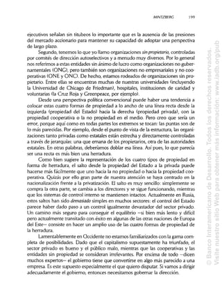 MINTZBERC 199
ejecutivos señalan sin titubeos lo importante que es la ausencia de las presiones
del mercado accionario para mantener su capacidad de adoptar una perspectiva
de largo plazo.
Segundo, tenemos lo que yo llamo organizacionessinpropietario, controladas
por comités de dirección autoselectivos y a menudo muy diversos. Por lo general
nos referimos a estas entidades sinánimo de lucro como organizaciones no guber-
namentales (ONG), pero también son organizaciones no empresariales y no coo-
perativas (ONE y ONO. De hecho, estamos rodeados de organizaciones sin pro-
pietario. Entre ellas se encuentras muchas de nuestras universidades(incluyendo
la Universidad de Chicago de Friedman), hospitales, instituciones de caridad y
voluntarias (la Cruz Roja y Greenpeace, por ejemplo).
Desde una perspectiva política convencional puede haber una tendencia a
colocar estas cuatro formas de propiedad a lo ancho de una línea recta desde la
izquierda (propiedad del Estado) hacia la derecha (propiedad privada), con la
propiedad cooperativa o la no propiedad en el medio. Pero creo que sería un
error, porque aquí como en todas partes los extremos se tocan: las puntas son de
lo más parecidas. Por ejemplo, desde el punto de vista de la estructura, lasorgani-
zaciones tanto privadas como estatales están estrecha y directamente controladas
a través de jerarquías:una que emana de los propietarios, otra de las autoridades
estatales. En otras palabras, deberíamos doblar esa línea. Así pues, lo que parecía
ser una recta es más bien una herradura.
Como bien sugiere la representación de los cuatro tipos de propiedad en
forma de herradura, el salto desde la propiedad del Estado a la privada puede
hacerse más fácilmente que uno hacia la no propiedad o hacia la propiedad coo-
perativa. Quizás por ello gran parte de nuestra atención se haya centrado en la
nacionalización frente a la privatización.El salto es muy sencillo:simplemente se
compra la otra parte, se cambia a los directores y se sigue funcionando, mientras
que los sistemas de control interno se mantienen intactos. Actualmente en Rusia,
estos saltos han sido demasiado simplesen muchos sectores: el control del Estado
parece haber dado paso a un control igualmente devastador del sector privado.
Un camino más seguro para conseguir el equilibrio —si bien más lento y difícil
pero actualmente transitado con éxito en algunasde las otras naciones de Europa
del Este— consiste en hacer un amplio uso de las cuatro formas de propiedad de
la herradura.
Lamentablemente en Occidente no estamos familiarizados con lagama com-
pleta de posibilidades. Dado que el capitalismo supuestamente ha triunfado, el
sector privado es bueno y el público malo, mientras que las cooperativas y las
entidades sin propiedad se consideran irrelevantes. Por encima de todo —dicen
muchos expertos— el gobierno tiene que convertirse en algo más parecido a una
empresa. Eseste supuesto especialmente el que quiero disputar. Sivamos a dirigir
adecuadamente el gobierno, entonces necesitamos gobernar la dirección.
©BancoInteramericanodeDesarrollo.Todoslosderechosreservados.
VisitenuestrositioWebparaobtenermásinformación:www.iadb.org/pub
 