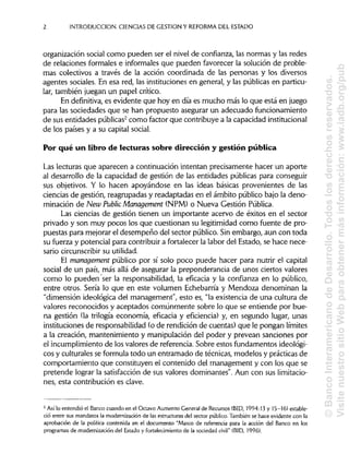 INTRODUCCIÓN. CIENCIAS DE GESTIÓN Y REFORMA DEL ESTADO
organización social como pueden ser el nivel de confianza, las normas y las redes
de relaciones formales e informales que pueden favorecer la solución de proble-
mas colectivos a través de la acción coordinada de las personas y los diversos
agentes sociales. En esa red, las instituciones en general, y las públicas en particu-
lar, también juegan un papel crítico.
En definitiva,es evidente que hoy en día es mucho más lo que está en juego
para las sociedades que se han propuesto asegurar un adecuado funcionamiento
de sus entidades públicas2
como factor que contribuye a la capacidadinstitucional
de los países y a su capital social.
Por qué un libro de lecturas sobre dirección y gestión pública
Las lecturas que aparecen a continuación intentan precisamente hacer un aporte
al desarrollo de la capacidad de gestión de las entidades públicas para conseguir
sus objetivos. Y lo hacen apoyándose en las ideas básicas provenientes de las
ciencias de gestión, reagrupadas y readaptadas en el ámbito público bajo la deno-
minación de New Public Management (NPM) o Nueva Gestión Pública.
Las ciencias de gestión tienen un importante acervo de éxitos en el sector
privado y son muy pocos los que cuestionan su legitimidad como fuente de pro-
puestas para mejorar el desempeño del sector público. Sin embargo, aun con toda
su fuerza y potencial para contribuir a fortalecer la labor del Estado, se hace nece-
sario circunscribirsuutilidad.
El management público por sí solo poco puede hacer para nutrir el capital
social de un país, más allá de asegurar la preponderancia de unos ciertos valores
como lo pueden ser la responsabilidad, la eficacia y la confianza en lo público,
entre otros. Sería lo que en este volumen Echebarría y Mendoza denominan la
"dimensión ideológica del management", esto es, "la existencia de una cultura de
valores reconocidos y aceptados comúnmente sobre lo que se entiende por bue-
na gestión (la trilogía economía, eficacia y eficiencia) y, en segundo lugar, unas
instituciones de responsabilidad (o de rendición de cuentas) que le pongan límites
a la creación, mantenimiento y manipulación del poder y prevean sanciones por
el incumplimiento de los valores de referencia. Sobre estos fundamentos ideológi-
cos y culturales se formula todo un entramado de técnicas, modelos y prácticas de
comportamiento que constituyen el contenido del management y con los que se
pretende lograr la satisfacciónde sus valores dominantes". Aun con sus limitacio-
nes, esta contribución es clave.
2
Asilo entendió el Banco cuando en el Octavo Aumento General de Recursos (BID, 1994:13 y 15-16) estable-
ció entre sus mandatos la modernización de las estructurasdel sector público. También se hace evidente con la
aprobación de la política contenida en el documento "Marco de referencia para la acción del Banco en los
programas de modernización del Estado y fortalecimiento de la sociedad civil" (BID,1996).
2
©BancoInteramericanodeDesarrollo.Todoslosderechosreservados.
VisitenuestrositioWebparaobtenermásinformación:www.iadb.org/pub
 