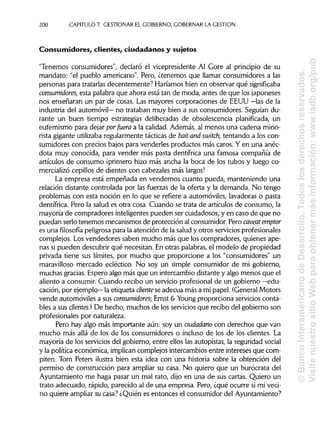 200 CAPITULO 7. GESTIONAR EL GOBIERNO, GOBERNAR LA GESTIÓN
Consumidores, clientes, ciudadanos y sujetos
"Tenemos consumidores", declaró el vicepresidente Al Core al principio de su
mandato: "el pueblo americano". Pero, ¿tenemos que llamar consumidores a las
personas para tratarlasdecentemente? Haríamos bien en observar qué significaba
consumidores, esta palabra que ahora está tan de moda, antes de que losjaponeses
nos enseñaran un par de cosas. Las mayores corporaciones de EEUU —las de la
industria del automóvil— no trataban muy bien a sus consumidores. Seguían du-
rante un buen tiempo estrategias deliberadas de obsolescencia planificada, un
eufemismo para dejar porfuera a la calidad. Además, al menos una cadena mino-
rista gigante utilizaba regularmente tácticasde bait-and-switch, tentando a los con-
sumidores con precios bajos para venderles productos más caros. Y en una anéc-
dota muy conocida, para vender más pasta dentífrica una famosa compañía de
artículos de consumo ¡primero hizo más ancha la boca de los tubos y luego co-
mercializó cepillos de dientes con cabezales más largos!
La empresa está empeñada en vendernos cuanto pueda, manteniendo una
relación distante controlada por las fuerzas de la oferta y la demanda. No tengo
problemas con esta noción en lo que se refiere a automóviles, lavadoras o pasta
dentífrica. Pero la salud es otra cosa. Cuando se trata de artículos de consumo, la
mayoría de compradores inteligentes pueden ser cuidadosos; y en caso de que no
puedan serlo tenemos mecanismosde protección al consumidor. Pero caveatemptor
es una filosofía peligrosapara la atención de la salud y otros serviciosprofesionales
complejos. Los vendedores saben mucho más que los compradores, quienesape-
nas si pueden descubrir qué necesitan. En otras palabras,el modelo de propiedad
privada tiene sus límites, por mucho que proporcione a los "consumidores" un
maravilloso mercado ecléctico. No soy un simple consumidor de mi gobierno,
muchas gracias. Espero algo más que un intercambio distante y algo menos que el
aliento a consumir. Cuando recibo un servicio profesional de un gobierno —edu-
cación, por ejemplo— la etiqueta cliente se adecúa más a mi papel. (General Motors
vende automóviles a sus consumidores- Ernst &Young proporciona servicios conta-
bles a sus clientes.) De hecho, muchos de los servicios que recibo del gobierno son
profesionales por naturaleza.
Pero hay algo más importante aún: soy un ciudadano con derechos que van
mucho más allá de los de los consumidores o incluso de los de los clientes. La
mayoría de los serviciosdel gobierno, entre ellos las autopistas, la seguridad social
y la política económica, implican complejosintercambiosentre intereses que com-
piten. Tom Peters ilustra bien esta idea con una historia sobre la obtención del
permiso de construcción para ampliar su casa. No quiero que un burócrata del
Ayuntamiento me haga pasar un mal rato, dijo en una de sus cartas. Quiero un
trato adecuado, rápido, parecido al de una empresa. Pero, ¿qué ocurre si mi veci-
no quiere ampliarsu casa? ¿Quién es entonces el consumidor del Ayuntamiento?
©BancoInteramericanodeDesarrollo.Todoslosderechosreservados.
VisitenuestrositioWebparaobtenermásinformación:www.iadb.org/pub
 