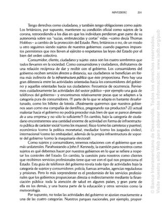 MINTZBERC 201
Tengo derechos como ciudadano, y también tengo obligaciones como sujeto.
Los británicos, por supuesto, mantienen su condición oficial como sujetos de la
corona, retrocediendo a los días en que los individuosperdieron gran parte de su
autonomía sobre sus "sucias, embrutecidas y cortas" vidas —como decía Thomas
Hobbes— a cambio de la protección del Estado. Pero, británicoso no, de un modo
u otro seguimos siendo sujetos de nuesttros gobiernos: cuando pagamos impues-
tos permitimos que nos lleven al ejército o respetamos las leyes del Estado por el
bien del orden colectivo.
Consumidor, cliente, ciudadano y sujeto:estos son los cuatro sombreros que
todos llevamos en la sociedad. Como consumidores y ciudadanos, disfrutamos de
una relación recíproca de dar y recibir con el gobierno. Los consumidores del
gobierno reciben servicios directos a distancia;sus ciudadanos se benefician en for-
ma más indirecta de la infraestructura pública que éste proporciona. Pero hay una
gran diferencia entre las actividades orientadas hacia los consumidores del gobier-
no y aquellas orientadas hacia sus ciudadanos: frecuencia de ocurrencia. Revise-
mos cuidadosamente las actividades del sector público —por ejemplo una guía de
teléfonos del gobierno—y encontramos relativamente pocas que se adapten a la
categoría pura de consumidores. (Yparte de lo que se adapta es bastante desafor-
tunado, como los billetes de lotería. ¿Realmente queremos que nuestros gobier-
nos sean como esa compañía de dentífrico, pregonando sus productos? ¿Elactual
malestar hacia el gobierno no podría proceder más bien de que se parece demasia-
do a una empresa y no sólo lo suficiente?) En cambio, bajo la categoría de ciuda-
dano encontraremos una cantidad enorme de actividaden forma de infraestructu-
ra públicade carácter social (como los museos), físico (como lascarreteras y puertos),
económico (como la política monetaria), mediador (como los juzgados civiles),
internacional (como las embajadas), además de la propia infraestructura de sopor-
te del gobierno (como la maquinariaelectoral).
Como sujetos y consumidores, tenemos relaciones con el gobierno que son
más unilaterales.Parafraseandoa John F.Kennedy, la cuestión para nosotros como
sujetos es qué debemos hacer por nuestros gobiernos en lo que se refiere a respe-
tar los controles del Estado. En cambio, la cuestión para nosotros como clientes
que recibimos serviciosprofesionalestiene que ver con el qué nos proporciona el
Estado. Esta guía de teléfonos del gobierno revela todo tipo de actividades bajo la
categoría de sujetos y consumidores: policía,fuerzas armadas, agenciasreguladoras
y prisiones. Pero lo más sorprendente es el predominio de los serviciosprofesio-
nales que los gobiernos proporcionan directa o indirectamente mediante la finan-
ciación pública: toda la atención de salud en algunos países, y gran parte de
ella en los demás, y una buena parte de la educación y otros servicios como la
meteorología.
Por supuesto, no todas las actividades del gobierno se ajustan exactamente a
una de las cuatro categorías. Nuestros parques nacionales, por ejemplo, propor-
©BancoInteramericanodeDesarrollo.Todoslosderechosreservados.
VisitenuestrositioWebparaobtenermásinformación:www.iadb.org/pub
 