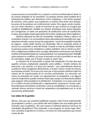 202 CAPITULO 7. GESTIONAR EL GOBIERNO, GOBERNAR LA GESTIÓN
cionan servicios al consumidor (no a turistas) y servicios profesionalesal cliente (a
los turistas atrapados en las montañas). Los parques forman parte también de la
infraestructura pública que disfrutamos como ciudadanos y este hecho requiere
de nosotros, como sujetos, que respetemos su entorno Para poner otro ejemplo:
los presos de las prisiones son evidentemente sujetos. Pero siguen siendo ciudada-
nos con ciertos derechos y, desde el momento en que creemos en el papel que
cumple la rehabilitación, también son clientes. Introduzco estas cuatro etiquetas,
por consiguiente, no tanto con propósitos de clasificación como de clarificación,
es decir, para ampliarnuestra apreciación de losfinesvariados que tiene el gobierno.
Quisiera relacionar los roles de consumidor, ciudadano, cliente y sujeto a mi
comentario anterior. Losconsumidores están adecuadamente atendidos por orga-
nizaciones privadas, a pesar de que lascooperativas —como lascompañías mutuales
de seguros— suelen poder hacerlo con efectividad. Sólo en reducidas esferas el
servicio al consumidor es tarea del Estado. Cuando se trata de actividades donde
las personas actúan como ciudadanos y sujetos (subditos), esto es, donde sus dere-
chos y obligaciones jurídicas están en juego, deberíamos aventurarnos más allá del
modelo de propiedad estatal con mucha prudencia. Las contraprestaciones (tradeoffs)
entre intereses en conflicto, así como el necesario uso de la autoridad en este tipo
de actividades, exigen que el Estado cumpla un papel claro.
La relación con el consumidor es quizás más complicada. No está claro que
aquellos servicios ampliamente aceptados como públicos —niveles mínimos de
educación y de atención a la salud, por ejemplo— sean especialmente efectivos
cuando los ofrece el gobierno directamente, ni mucho menos cuando los ofrecen
las empresas privadas.Ni el uno ni las otras por sísolos pueden satisfacertodos los
matices de los requerimientos de los servicios profesionales. Los mercados son
crasos; las jerarquías son crudas. Las organizaciones sin propietario, o en algunos
casos lascooperativas, pueden servirnosmejoraquí, aunque con financiación pública
para asegurar cierta equidad en la distribución. A propósito, no es poco usual que
se le confíen servicios profesionales a organizaciones cooperativas. Incluso aque-
llas profesiones obviamente comerciales, como la contabilidad y las consultorías, a
menudo ofrecen servicios a través de cooperativas, principalmente por la vía de
asociaciones profesionales.
Los mitos de la gestión
Hemos visto que una sociedad equilibrada requiere varias formasinstitucionales
de propiedad y control, y que dentro del sector público hay una amplia gama de
funciones para el gobierno. ¿De qué manera se deberían gestionar entonces las
actividades del gobierno? Para responder a esta pregunta, en primer lugar debe-
mos considerar la gestión en sí misma, o al menos los mitos populares que existen
acerca de ella.
©BancoInteramericanodeDesarrollo.Todoslosderechosreservados.
VisitenuestrositioWebparaobtenermásinformación:www.iadb.org/pub
 