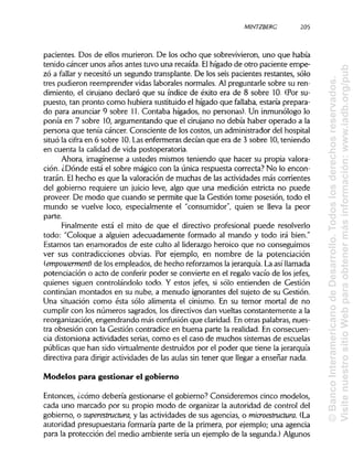 MINTZBERC 205
pacientes. Dos de ellos murieron. De los ocho que sobrevivieron, uno que había
tenido cáncer unos años antes tuvo una recaída. Elhígado de otro paciente empe-
zó a fallar y necesitó un segundo transplante. De los seis pacientes restantes, sólo
tres pudieron reemprender vidas laborales normales. Al preguntarle sobre su ren-
dimiento, el cirujano declaró que su índice de éxito era de 8 sobre 10. (Por su-
puesto, tan pronto como hubiera sustituidoel hígado que fallaba, estaría prepara-
do para anunciar 9 sobre 11. Contaba hígados, no personas). Un inmunólogo lo
ponía en 7 sobre 10,argumentando que el cirujano no debía haber operado a la
persona que tenía cáncer. Consciente de los costos, un administrador delhospital
situó la cifra en 6 sobre 10.Lasenfermeras decían que era de 3 sobre 10, teniendo
en cuenta la calidad de vida postoperatoria.
Ahora, imagínense a ustedes mismos teniendo que hacer su propia valora-
ción. ¿Dónde está el sobre mágico con la única respuesta correcta? No lo encon-
trarán. El hecho es que la valoraciónde muchas de las actividades más corrientes
del gobierno requiere un juicio leve, algo que una medición estricta no puede
proveer. De modo que cuando se permite que la Gestión tome posesión, todo el
mundo se vuelve loco, especialmente el "consumidor", quien se lleva la peor
parte.
Finalmente está el mito de que el directivo profesional puede resolverlo
todo: "Coloque a alguien adecuadamente formado al mando y todo irá bien."
Estamos tan enamorados de este culto al liderazgo heroico que no conseguimos
ver sus contradicciones obvias. Por ejemplo, en nombre de la potenciación
(empowerment) de los empleados, de hecho reforzamos la jerarquía. La así llamada
potenciación o acto de conferir poder se convierte en el regalo vacío de los jefes,
quienes siguen controlándolo todo. Y estos jefes, si sólo entienden de Gestión
continúan montados en su nube, a menudo ignorantes del sujeto de su Gestión.
Una situación como ésta sólo alimenta el cinismo. En su temor mortal de no
cumplir con los números sagrados, los directivos dan vueltas constantemente a la
reorganización, engendrando más confusión que claridad.En otras palabras,nues-
tra obsesión con la Gestión contradice en buena parte la realidad. En consecuen-
cia distorsiona actividades serias, como es el caso de muchos sistemas de escuelas
públicas que han sido virtualmente destruidos por el poder que tiene lajerarquía
directiva para dirigir actividades de las aulas sin tener que llegar a enseñar nada.
Modelos para gestionar el gobierno
Entonces, ¿cómo debería gestionarse el gobierno? Consideremos cinco modelos,
cada uno marcado por su propio modo de organizar la autoridad de control del
gobierno, o superestructura, y las actividades de sus agencias, o microestructura. (La
autoridad presupuestaria formaría parte de la primera, por ejemplo; una agencia
para la protección del medio ambiente sería un ejemplo de la segunda.)Algunos
205
©BancoInteramericanodeDesarrollo.Todoslosderechosreservados.
VisitenuestrositioWebparaobtenermásinformación:www.iadb.org/pub
 