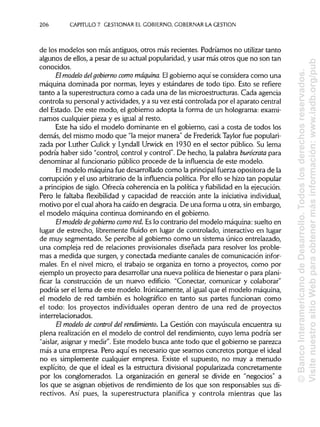 206 CAPITULO 7. GESTIONAR EL GOBIERNO, GOBERNAR LA GESTIÓN
de los modelos son más antiguos, otros más recientes. Podríamos no utilizar tanto
algunos de ellos, a pesar de su actual popularidad,y usar más otros que no son tan
conocidos.
El modelo delgobierno como máquina.Elgobierno aquí se considera como una
máquina dominada por normas, leyes y estándares de todo tipo. Esto se refiere
tanto a la superestructura como a cada una de las microestructuras. Cada agencia
controla su personal y actividades,y a su vez está controlada por el aparato central
del Estado. De este modo, el gobierno adopta la forma de un holograma: exami-
namos cualquier pieza y es igual al resto.
Este ha sido el modelo dominante en el gobierno, casi a costa de todos los
demás, del mismo modo que "la mejor manera" de FrederickTaylorfue populari-
zada por Luther Gulick y Lyndall Urwick en 1930 en el sector público. Su lema
podría haber sido "control, control y control". De hecho, la palabra burócrata para
denominar al funcionariopúblico procede de la influencia de este modelo.
El modelo máquina fue desarrollado como la principal fuerza opositora de la
corrupción y el uso arbitrario de la influencia política. Por ello se hizo tan popular
a principios de siglo. Ofrecía coherencia en la política y fiabilidad en la ejecución.
Pero le faltaba flexibilidad y capacidad de reacción ante la iniciativa individual,
motivo por el cual ahora ha caído en desgracia. De una forma u otra, sin embargo,
el modelo máquina continua dominando en el gobierno.
El modelo degobierno como red.Es lo contrario del modelo máquina: suelto en
lugar de estrecho, libremente fluido en lugar de controlado, interactivo en lugar
de muy segmentado. Se percibe al gobierno como un sistema único entrelazado,
una compleja red de relaciones provisionales diseñada para resolver los proble-
mas a medida que surgen, y conectada mediante canales de comunicación infor-
males. En el nivel micro, el trabajo se organiza en torno a proyectos, como por
ejemplo un proyecto para desarrollaruna nueva política de bienestar o para plani-
ficar la construcción de un nuevo edificio. "Conectar, comunicar y colaborar"
podría ser el lema de este modelo. Irónicamente, al igual que el modelo máquina,
el modelo de red también es holográfico en tanto sus partes funcionan como
el todo: los proyectos individuales operan dentro de una red de proyectos
interrelacionados.
El modelo de control del rendimiento. La Gestión con mayúscula encuentra su
plena realización en el modelo de control del rendimiento, cuyo lema podría ser
"aislar, asignary medir". Este modelo busca ante todo que el gobierno se parezca
más a una empresa. Pero aquí es necesario que seamos concretos porque el ideal
no es simplemente cualquier empresa. Existe el supuesto, no muy a menudo
explícito, de que el ideal es la estructura divisional popularizada concretamente
por los conglomerados. La organización en general se divide en "negocios" a
los que se asignan objetivos de rendimiento de los que son responsables sus di-
rectivos. Así pues, la superestructura planifica y controla mientras que las
©BancoInteramericanodeDesarrollo.Todoslosderechosreservados.
VisitenuestrositioWebparaobtenermásinformación:www.iadb.org/pub
 