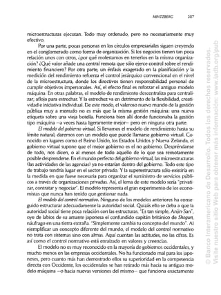 MINTZBERC 207
microestructuras ejecutan. Todo muy ordenado, pero no necesariamente muy
efectivo.
Por una parte, pocas personas en los círculos empresariales siguen creyendo
en el conglomerado como forma de organización. Silos negocios tienen tan poca
relación unos con otros, ¿por qué molestarnos en tenerlos en la misma organiza-
ción? ¿Qué valor añade una central remota que sólo ejerce control sobre elrendi-
miento financiero? Por otra parte, un énfasis exagerado en la planificación y la
medición del rendimiento refuerza el control jerárquicoconvencional en el nivel
de la microestructura, donde los directivos tienen responsabilidad personal de
cumplir objetivos impersonales. Así, el efecto final es reforzar el antiguo modelo
máquina. En otras palabras, el modelo de rendimiento descentraliza paracentrali-
zar; afloja para estrechar. Y la estrechez va en detrimento de la flexibilidad, creati-
vidad e iniciativa individual. De este modo, el valeroso nuevo mundo de la gestión
pública muy a menudo no es más que la misma gestión máquina: una nueva
etiqueta sobre una vieja botella. Funciona bien allí donde funcionaba la gestión
tipo máquina —a veces hasta ligeramente mejor— pero en ninguna otra parte.
El modelo delgobierno virtual. Si llevamos el modelo de rendimiento hasta su
límite natural, daremos con un modelo que puede llamarsegobierno virtual. Co-
nocido en lugares como el Reino Unido, los Estados Unidos y Nueva Zelanda, el
gobierno virtual supone que el mejor gobierno es el no gobierno. Despréndanse
de todo, nos dicen, o al menos de todo aquello de lo que sea remotamente
posible desprenderse. Enel mundo perfecto del gobierno virtual,lasmicroestructuras
(las actividades de las agencias)ya no estarían dentro del gobierno. Todo este tipo
de trabajo tendría lugar en el sector privado. Y la superestructura sólo existiría en
la medida en que fuese necesaria para organizar el suministrode servicios públi-
cos a través de organizaciones privadas.Así, el lema de este modelo sería "privati-
zar, contratar y negociar". Elmodelo representa el gran experimento de los econo-
mistas que nunca han tenido que gestionar nada.
El modelo del control normativo. Ninguno de los modelos anteriores ha conse-
guido estructurar adecuadamente la autoridad social. Quizás ello se deba a que la
autoridad social tiene poca relación con las estructuras. "Estan simple, Anjin-San",
oye de labios de su amante japonesa el confundido capitán británico de Shogun,
náufrago en una tierra extraña. "Simplemente cambia tu concepto del mundo". Al
ejemplificar un concepto diferente del mundo, el modelo del control normativo
no trata con sistemas sino con almas. Aquí cuentan las actitudes, no las cifras. Es
así como el control normativo está enraizado en valores y creencias.
El modelo no es muy reconocido en la mayoría de gobiernos occidentales, y
mucho menos en las empresas occidentales. No ha funcionado mal para los japo-
neses, pero cuanto más han demostrado ellos su superioridad en la competencia
directa con Occidente, los occidentales se han retirado más hacia su antiguo mo-
delo máquina —o hacia nuevas versiones del mismo— que funciona exactamente
©BancoInteramericanodeDesarrollo.Todoslosderechosreservados.
VisitenuestrositioWebparaobtenermásinformación:www.iadb.org/pub
 